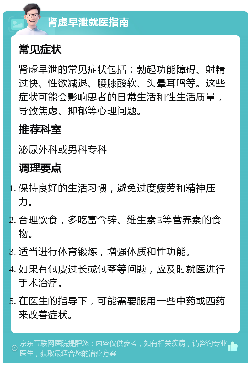 肾虚早泄就医指南 常见症状 肾虚早泄的常见症状包括：勃起功能障碍、射精过快、性欲减退、腰膝酸软、头晕耳鸣等。这些症状可能会影响患者的日常生活和性生活质量，导致焦虑、抑郁等心理问题。 推荐科室 泌尿外科或男科专科 调理要点 保持良好的生活习惯，避免过度疲劳和精神压力。 合理饮食，多吃富含锌、维生素E等营养素的食物。 适当进行体育锻炼，增强体质和性功能。 如果有包皮过长或包茎等问题，应及时就医进行手术治疗。 在医生的指导下，可能需要服用一些中药或西药来改善症状。