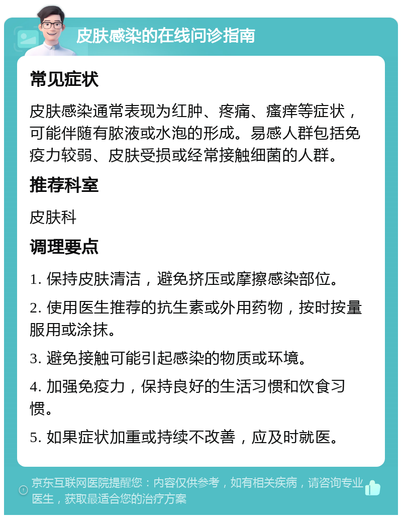 皮肤感染的在线问诊指南 常见症状 皮肤感染通常表现为红肿、疼痛、瘙痒等症状，可能伴随有脓液或水泡的形成。易感人群包括免疫力较弱、皮肤受损或经常接触细菌的人群。 推荐科室 皮肤科 调理要点 1. 保持皮肤清洁，避免挤压或摩擦感染部位。 2. 使用医生推荐的抗生素或外用药物，按时按量服用或涂抹。 3. 避免接触可能引起感染的物质或环境。 4. 加强免疫力，保持良好的生活习惯和饮食习惯。 5. 如果症状加重或持续不改善，应及时就医。