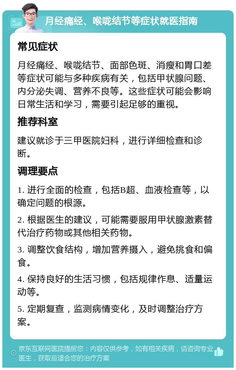 月经痛经、喉咙结节等症状就医指南 常见症状 月经痛经、喉咙结节、面部色斑、消瘦和胃口差等症状可能与多种疾病有关，包括甲状腺问题、内分泌失调、营养不良等。这些症状可能会影响日常生活和学习，需要引起足够的重视。 推荐科室 建议就诊于三甲医院妇科，进行详细检查和诊断。 调理要点 1. 进行全面的检查，包括B超、血液检查等，以确定问题的根源。 2. 根据医生的建议，可能需要服用甲状腺激素替代治疗药物或其他相关药物。 3. 调整饮食结构，增加营养摄入，避免挑食和偏食。 4. 保持良好的生活习惯，包括规律作息、适量运动等。 5. 定期复查，监测病情变化，及时调整治疗方案。