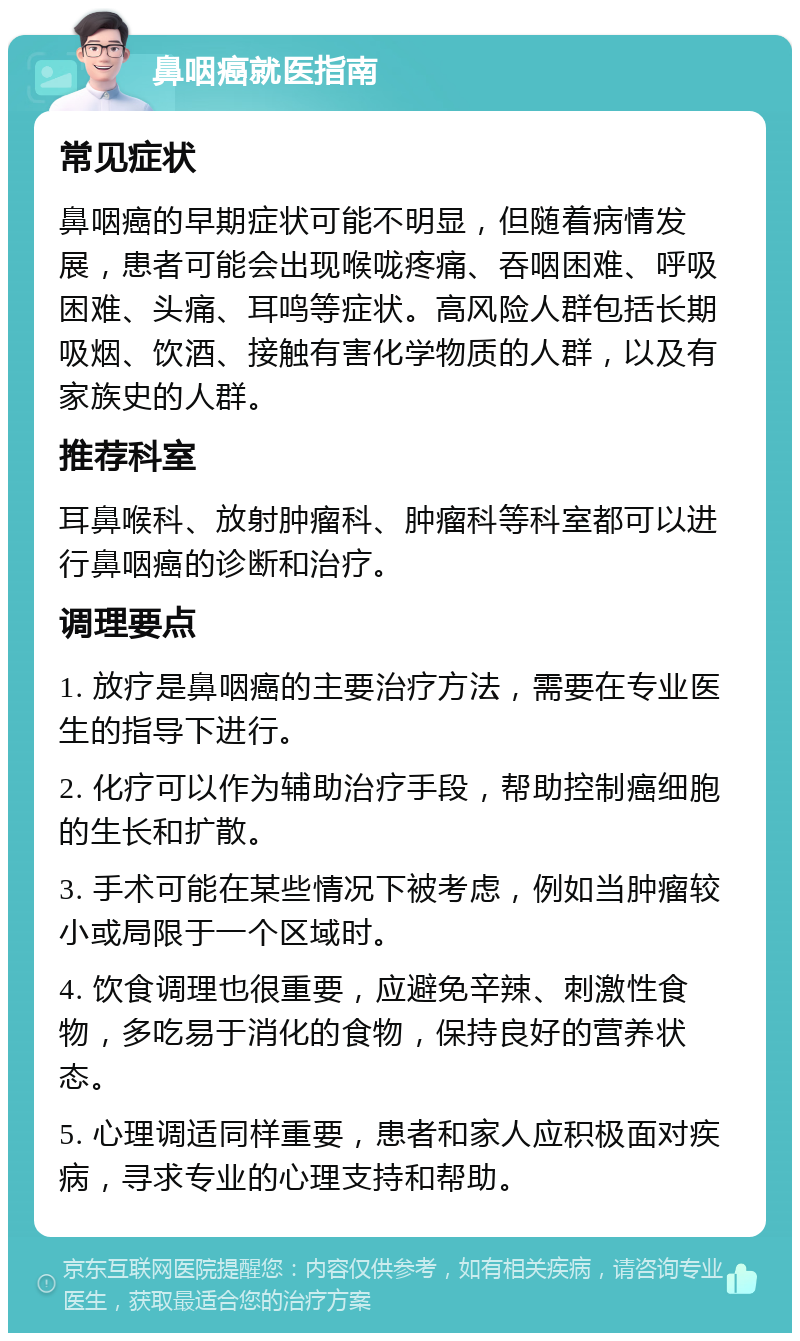 鼻咽癌就医指南 常见症状 鼻咽癌的早期症状可能不明显，但随着病情发展，患者可能会出现喉咙疼痛、吞咽困难、呼吸困难、头痛、耳鸣等症状。高风险人群包括长期吸烟、饮酒、接触有害化学物质的人群，以及有家族史的人群。 推荐科室 耳鼻喉科、放射肿瘤科、肿瘤科等科室都可以进行鼻咽癌的诊断和治疗。 调理要点 1. 放疗是鼻咽癌的主要治疗方法，需要在专业医生的指导下进行。 2. 化疗可以作为辅助治疗手段，帮助控制癌细胞的生长和扩散。 3. 手术可能在某些情况下被考虑，例如当肿瘤较小或局限于一个区域时。 4. 饮食调理也很重要，应避免辛辣、刺激性食物，多吃易于消化的食物，保持良好的营养状态。 5. 心理调适同样重要，患者和家人应积极面对疾病，寻求专业的心理支持和帮助。