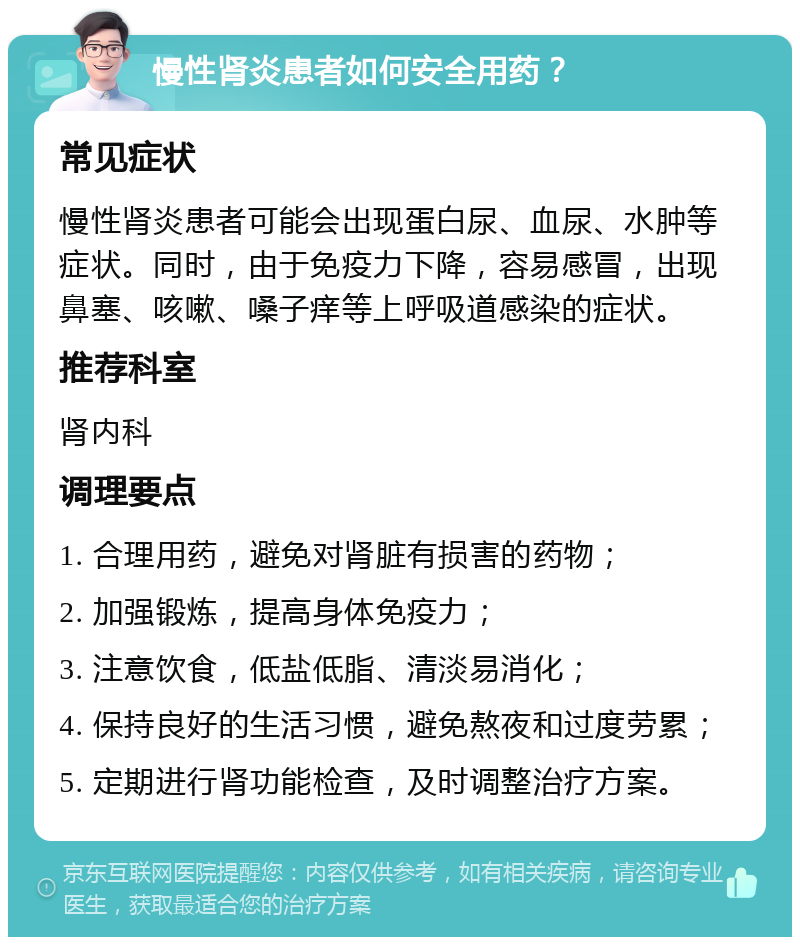 慢性肾炎患者如何安全用药？ 常见症状 慢性肾炎患者可能会出现蛋白尿、血尿、水肿等症状。同时，由于免疫力下降，容易感冒，出现鼻塞、咳嗽、嗓子痒等上呼吸道感染的症状。 推荐科室 肾内科 调理要点 1. 合理用药，避免对肾脏有损害的药物； 2. 加强锻炼，提高身体免疫力； 3. 注意饮食，低盐低脂、清淡易消化； 4. 保持良好的生活习惯，避免熬夜和过度劳累； 5. 定期进行肾功能检查，及时调整治疗方案。