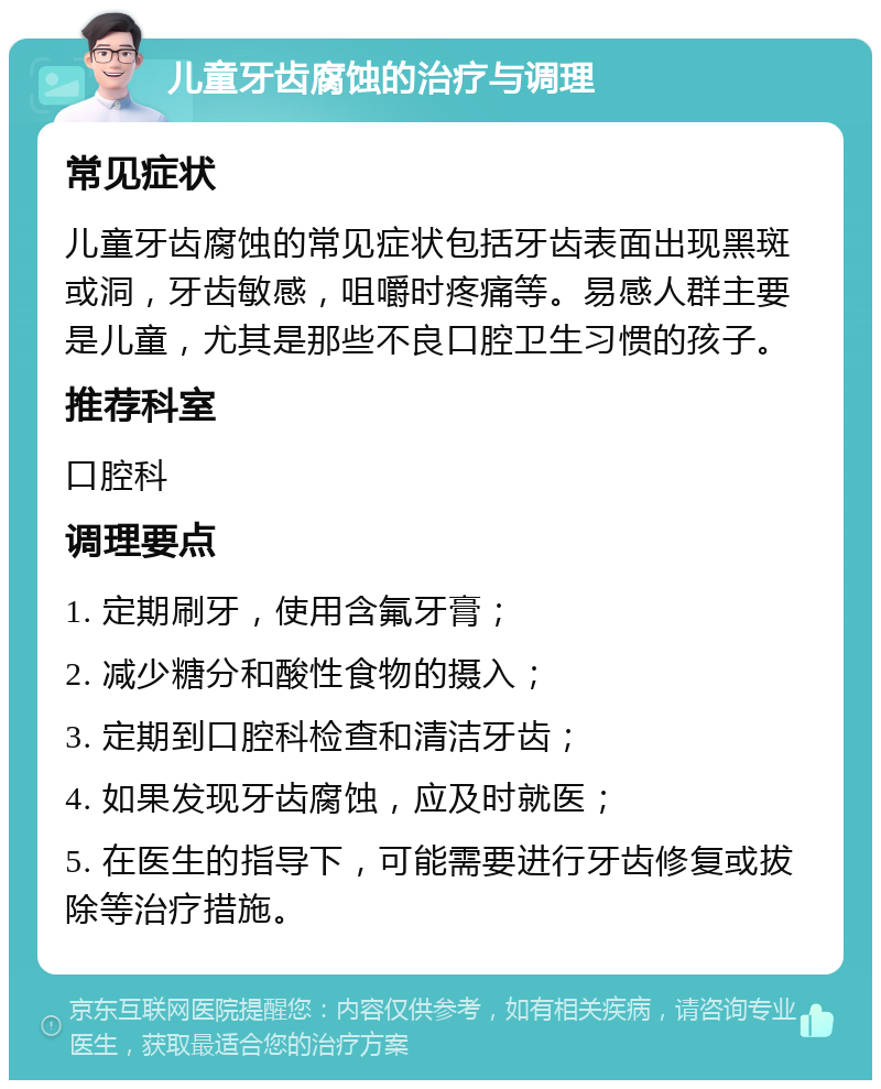 儿童牙齿腐蚀的治疗与调理 常见症状 儿童牙齿腐蚀的常见症状包括牙齿表面出现黑斑或洞，牙齿敏感，咀嚼时疼痛等。易感人群主要是儿童，尤其是那些不良口腔卫生习惯的孩子。 推荐科室 口腔科 调理要点 1. 定期刷牙，使用含氟牙膏； 2. 减少糖分和酸性食物的摄入； 3. 定期到口腔科检查和清洁牙齿； 4. 如果发现牙齿腐蚀，应及时就医； 5. 在医生的指导下，可能需要进行牙齿修复或拔除等治疗措施。