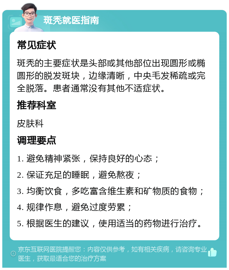 斑秃就医指南 常见症状 斑秃的主要症状是头部或其他部位出现圆形或椭圆形的脱发斑块，边缘清晰，中央毛发稀疏或完全脱落。患者通常没有其他不适症状。 推荐科室 皮肤科 调理要点 1. 避免精神紧张，保持良好的心态； 2. 保证充足的睡眠，避免熬夜； 3. 均衡饮食，多吃富含维生素和矿物质的食物； 4. 规律作息，避免过度劳累； 5. 根据医生的建议，使用适当的药物进行治疗。