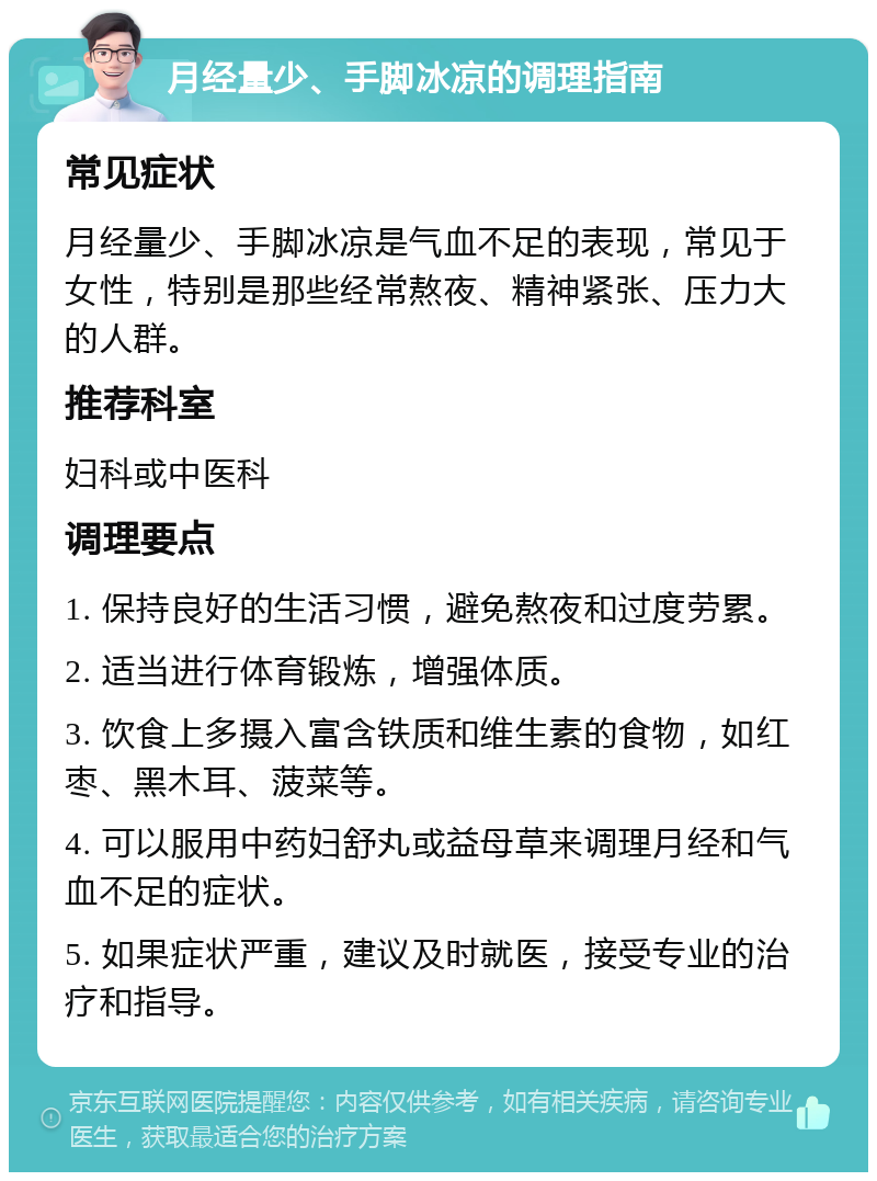 月经量少、手脚冰凉的调理指南 常见症状 月经量少、手脚冰凉是气血不足的表现，常见于女性，特别是那些经常熬夜、精神紧张、压力大的人群。 推荐科室 妇科或中医科 调理要点 1. 保持良好的生活习惯，避免熬夜和过度劳累。 2. 适当进行体育锻炼，增强体质。 3. 饮食上多摄入富含铁质和维生素的食物，如红枣、黑木耳、菠菜等。 4. 可以服用中药妇舒丸或益母草来调理月经和气血不足的症状。 5. 如果症状严重，建议及时就医，接受专业的治疗和指导。