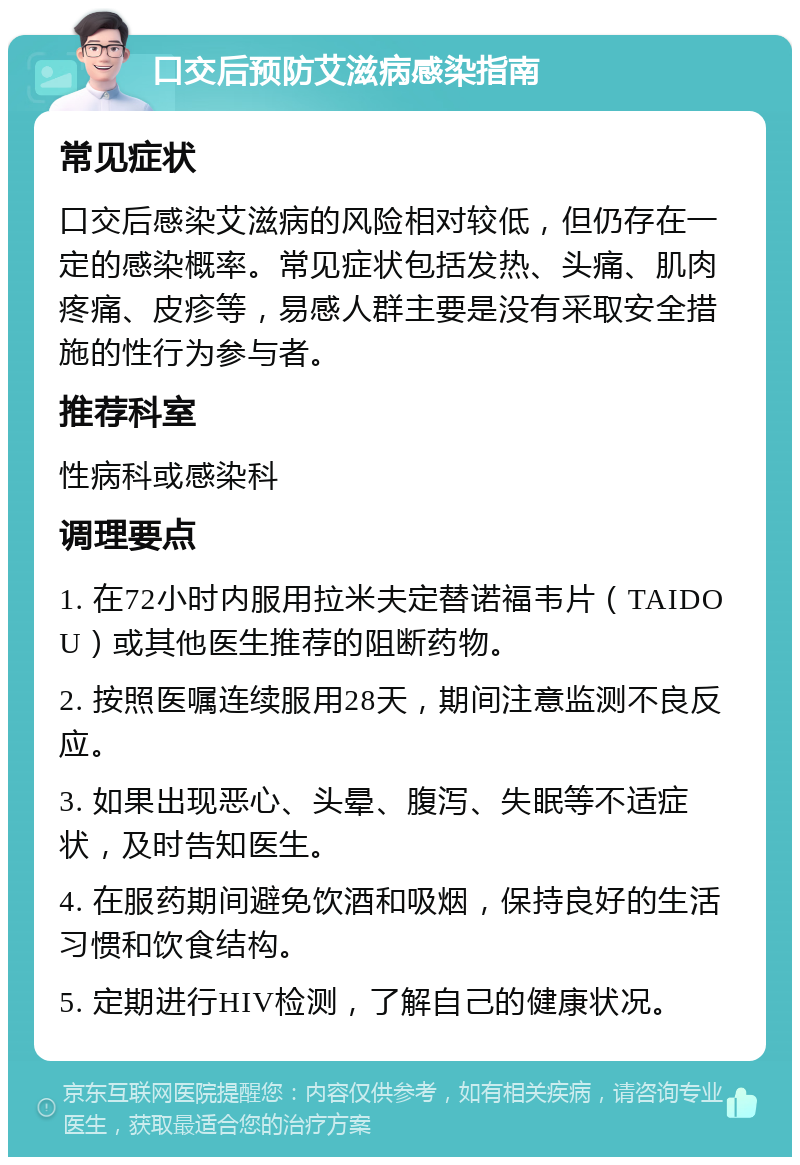 口交后预防艾滋病感染指南 常见症状 口交后感染艾滋病的风险相对较低，但仍存在一定的感染概率。常见症状包括发热、头痛、肌肉疼痛、皮疹等，易感人群主要是没有采取安全措施的性行为参与者。 推荐科室 性病科或感染科 调理要点 1. 在72小时内服用拉米夫定替诺福韦片（TAIDOU）或其他医生推荐的阻断药物。 2. 按照医嘱连续服用28天，期间注意监测不良反应。 3. 如果出现恶心、头晕、腹泻、失眠等不适症状，及时告知医生。 4. 在服药期间避免饮酒和吸烟，保持良好的生活习惯和饮食结构。 5. 定期进行HIV检测，了解自己的健康状况。