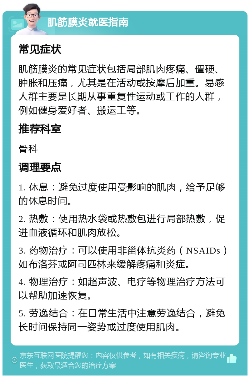 肌筋膜炎就医指南 常见症状 肌筋膜炎的常见症状包括局部肌肉疼痛、僵硬、肿胀和压痛，尤其是在活动或按摩后加重。易感人群主要是长期从事重复性运动或工作的人群，例如健身爱好者、搬运工等。 推荐科室 骨科 调理要点 1. 休息：避免过度使用受影响的肌肉，给予足够的休息时间。 2. 热敷：使用热水袋或热敷包进行局部热敷，促进血液循环和肌肉放松。 3. 药物治疗：可以使用非甾体抗炎药（NSAIDs）如布洛芬或阿司匹林来缓解疼痛和炎症。 4. 物理治疗：如超声波、电疗等物理治疗方法可以帮助加速恢复。 5. 劳逸结合：在日常生活中注意劳逸结合，避免长时间保持同一姿势或过度使用肌肉。