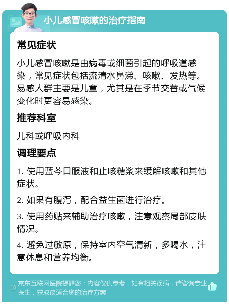 小儿感冒咳嗽的治疗指南 常见症状 小儿感冒咳嗽是由病毒或细菌引起的呼吸道感染，常见症状包括流清水鼻涕、咳嗽、发热等。易感人群主要是儿童，尤其是在季节交替或气候变化时更容易感染。 推荐科室 儿科或呼吸内科 调理要点 1. 使用蓝芩口服液和止咳糖浆来缓解咳嗽和其他症状。 2. 如果有腹泻，配合益生菌进行治疗。 3. 使用药贴来辅助治疗咳嗽，注意观察局部皮肤情况。 4. 避免过敏原，保持室内空气清新，多喝水，注意休息和营养均衡。