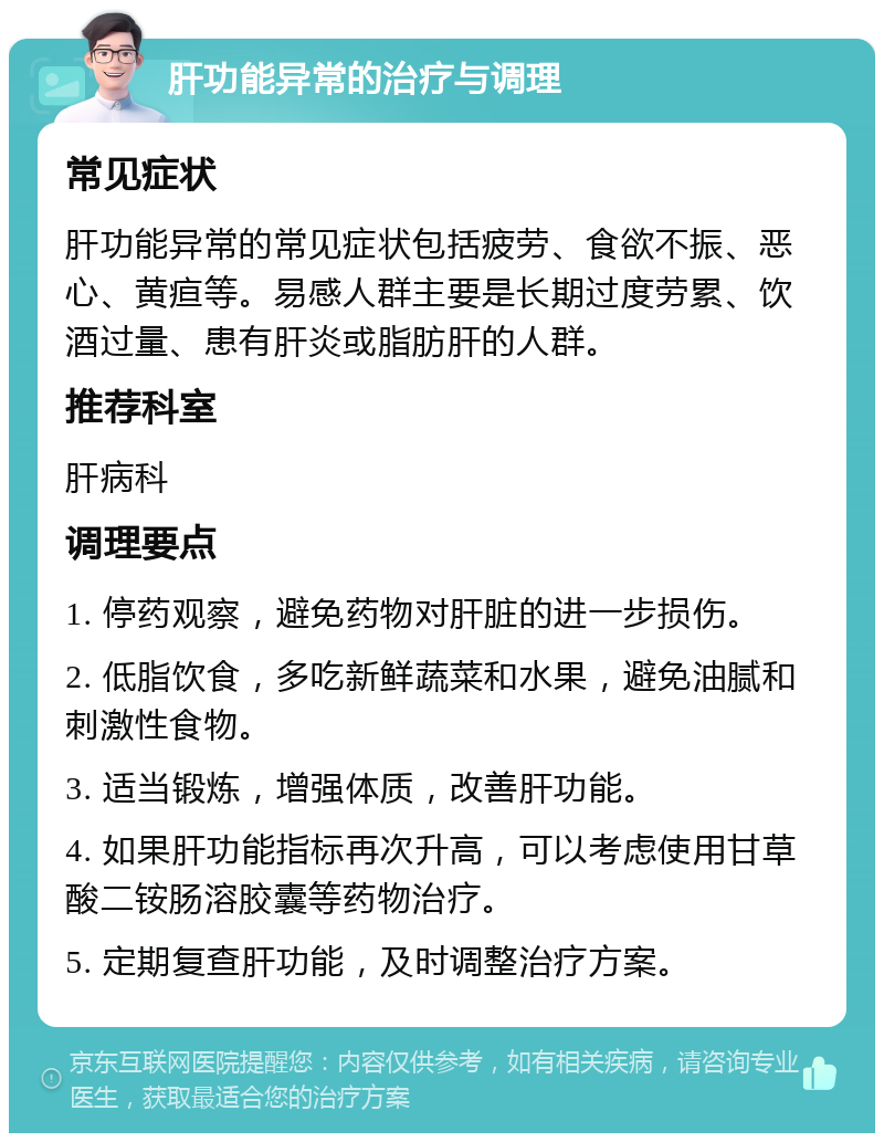 肝功能异常的治疗与调理 常见症状 肝功能异常的常见症状包括疲劳、食欲不振、恶心、黄疸等。易感人群主要是长期过度劳累、饮酒过量、患有肝炎或脂肪肝的人群。 推荐科室 肝病科 调理要点 1. 停药观察，避免药物对肝脏的进一步损伤。 2. 低脂饮食，多吃新鲜蔬菜和水果，避免油腻和刺激性食物。 3. 适当锻炼，增强体质，改善肝功能。 4. 如果肝功能指标再次升高，可以考虑使用甘草酸二铵肠溶胶囊等药物治疗。 5. 定期复查肝功能，及时调整治疗方案。