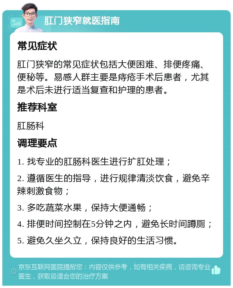 肛门狭窄就医指南 常见症状 肛门狭窄的常见症状包括大便困难、排便疼痛、便秘等。易感人群主要是痔疮手术后患者，尤其是术后未进行适当复查和护理的患者。 推荐科室 肛肠科 调理要点 1. 找专业的肛肠科医生进行扩肛处理； 2. 遵循医生的指导，进行规律清淡饮食，避免辛辣刺激食物； 3. 多吃蔬菜水果，保持大便通畅； 4. 排便时间控制在5分钟之内，避免长时间蹲厕； 5. 避免久坐久立，保持良好的生活习惯。