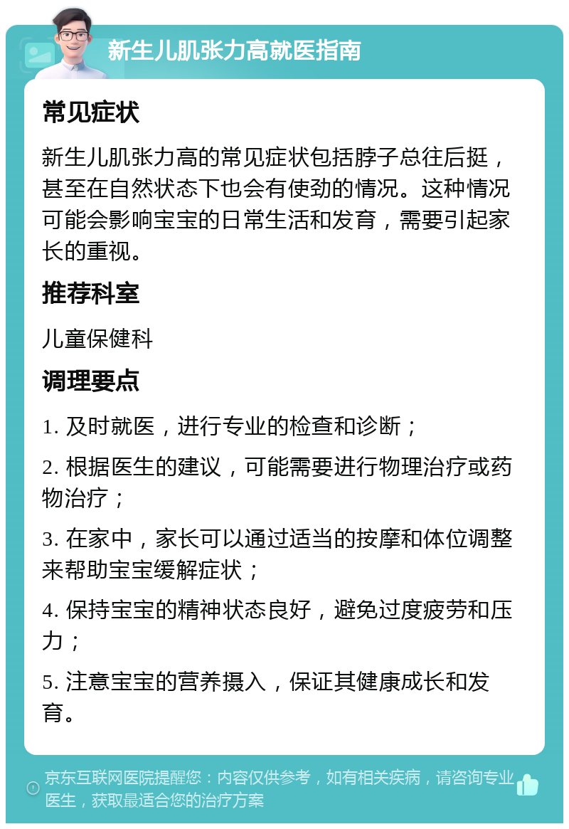 新生儿肌张力高就医指南 常见症状 新生儿肌张力高的常见症状包括脖子总往后挺，甚至在自然状态下也会有使劲的情况。这种情况可能会影响宝宝的日常生活和发育，需要引起家长的重视。 推荐科室 儿童保健科 调理要点 1. 及时就医，进行专业的检查和诊断； 2. 根据医生的建议，可能需要进行物理治疗或药物治疗； 3. 在家中，家长可以通过适当的按摩和体位调整来帮助宝宝缓解症状； 4. 保持宝宝的精神状态良好，避免过度疲劳和压力； 5. 注意宝宝的营养摄入，保证其健康成长和发育。