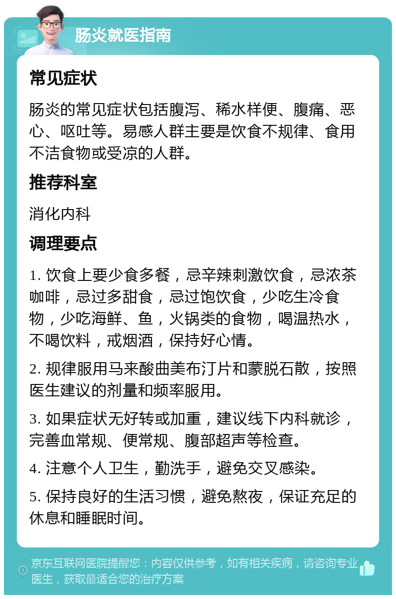 肠炎就医指南 常见症状 肠炎的常见症状包括腹泻、稀水样便、腹痛、恶心、呕吐等。易感人群主要是饮食不规律、食用不洁食物或受凉的人群。 推荐科室 消化内科 调理要点 1. 饮食上要少食多餐，忌辛辣刺激饮食，忌浓茶咖啡，忌过多甜食，忌过饱饮食，少吃生冷食物，少吃海鲜、鱼，火锅类的食物，喝温热水，不喝饮料，戒烟酒，保持好心情。 2. 规律服用马来酸曲美布汀片和蒙脱石散，按照医生建议的剂量和频率服用。 3. 如果症状无好转或加重，建议线下内科就诊，完善血常规、便常规、腹部超声等检查。 4. 注意个人卫生，勤洗手，避免交叉感染。 5. 保持良好的生活习惯，避免熬夜，保证充足的休息和睡眠时间。