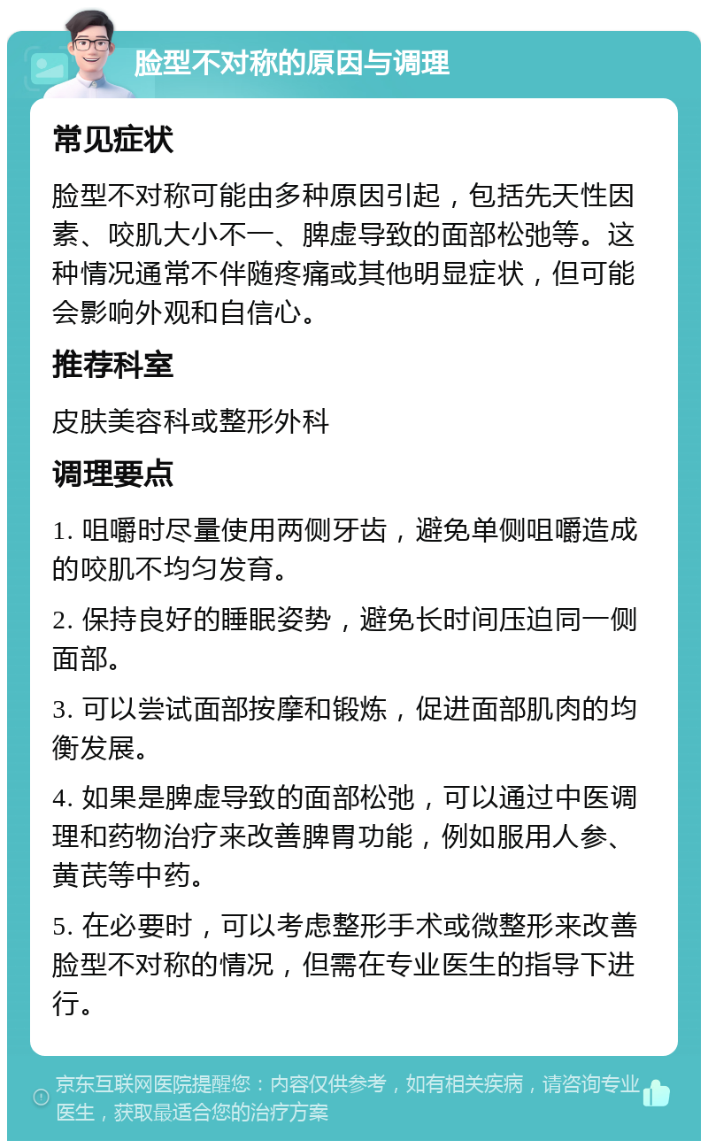 脸型不对称的原因与调理 常见症状 脸型不对称可能由多种原因引起，包括先天性因素、咬肌大小不一、脾虚导致的面部松弛等。这种情况通常不伴随疼痛或其他明显症状，但可能会影响外观和自信心。 推荐科室 皮肤美容科或整形外科 调理要点 1. 咀嚼时尽量使用两侧牙齿，避免单侧咀嚼造成的咬肌不均匀发育。 2. 保持良好的睡眠姿势，避免长时间压迫同一侧面部。 3. 可以尝试面部按摩和锻炼，促进面部肌肉的均衡发展。 4. 如果是脾虚导致的面部松弛，可以通过中医调理和药物治疗来改善脾胃功能，例如服用人参、黄芪等中药。 5. 在必要时，可以考虑整形手术或微整形来改善脸型不对称的情况，但需在专业医生的指导下进行。