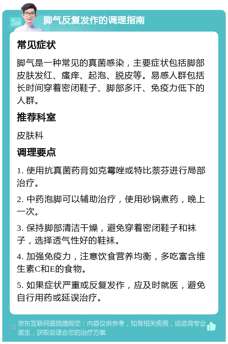 脚气反复发作的调理指南 常见症状 脚气是一种常见的真菌感染，主要症状包括脚部皮肤发红、瘙痒、起泡、脱皮等。易感人群包括长时间穿着密闭鞋子、脚部多汗、免疫力低下的人群。 推荐科室 皮肤科 调理要点 1. 使用抗真菌药膏如克霉唑或特比萘芬进行局部治疗。 2. 中药泡脚可以辅助治疗，使用砂锅煮药，晚上一次。 3. 保持脚部清洁干燥，避免穿着密闭鞋子和袜子，选择透气性好的鞋袜。 4. 加强免疫力，注意饮食营养均衡，多吃富含维生素C和E的食物。 5. 如果症状严重或反复发作，应及时就医，避免自行用药或延误治疗。