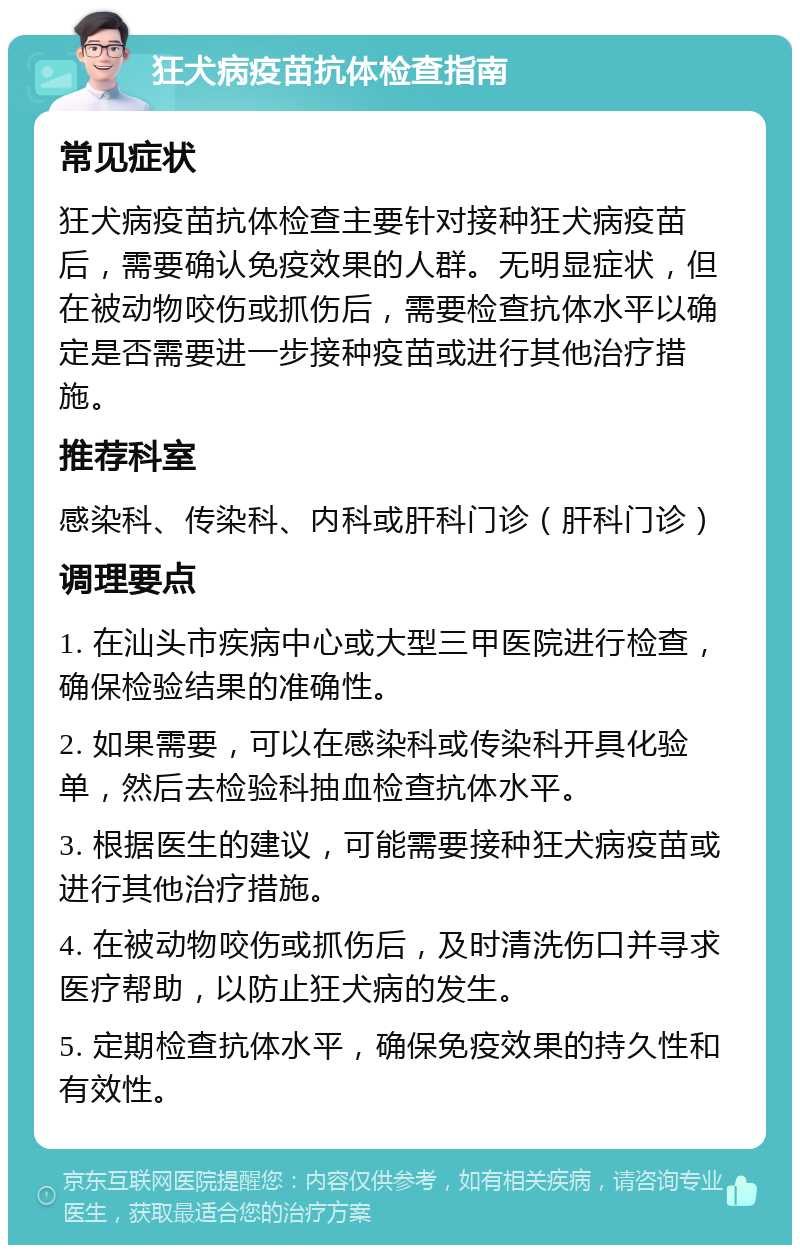 狂犬病疫苗抗体检查指南 常见症状 狂犬病疫苗抗体检查主要针对接种狂犬病疫苗后，需要确认免疫效果的人群。无明显症状，但在被动物咬伤或抓伤后，需要检查抗体水平以确定是否需要进一步接种疫苗或进行其他治疗措施。 推荐科室 感染科、传染科、内科或肝科门诊（肝科门诊） 调理要点 1. 在汕头市疾病中心或大型三甲医院进行检查，确保检验结果的准确性。 2. 如果需要，可以在感染科或传染科开具化验单，然后去检验科抽血检查抗体水平。 3. 根据医生的建议，可能需要接种狂犬病疫苗或进行其他治疗措施。 4. 在被动物咬伤或抓伤后，及时清洗伤口并寻求医疗帮助，以防止狂犬病的发生。 5. 定期检查抗体水平，确保免疫效果的持久性和有效性。