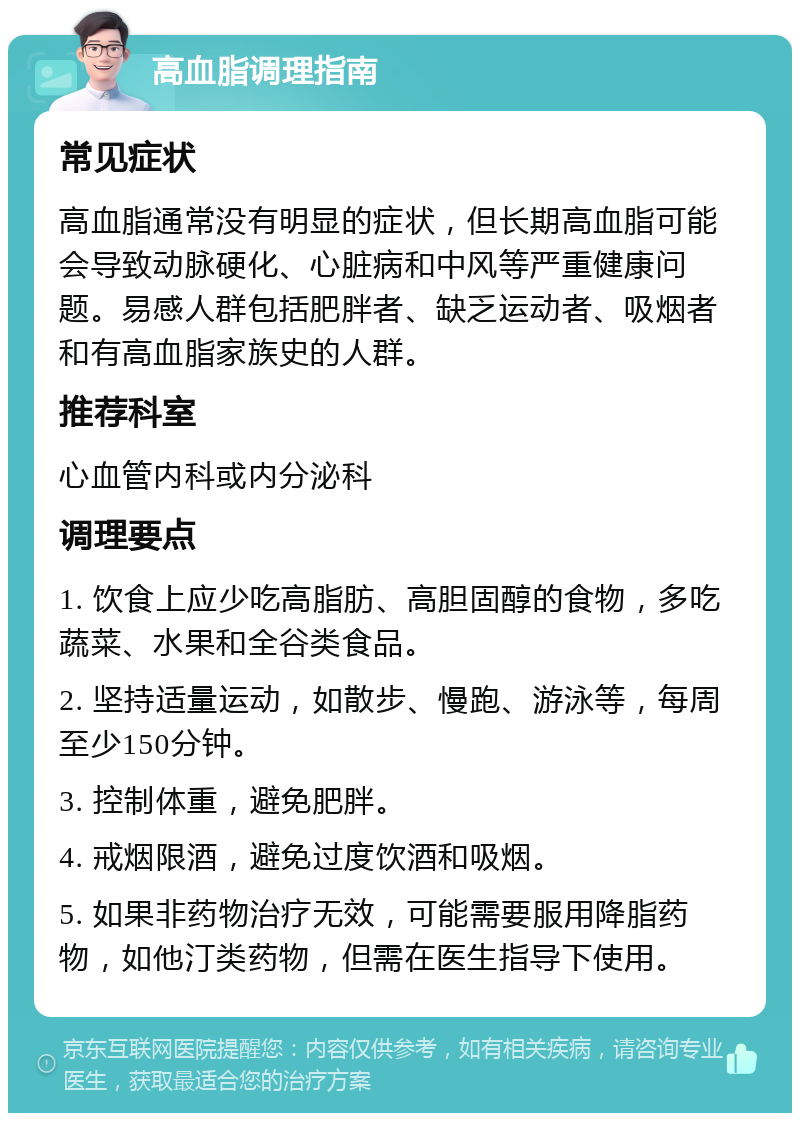 高血脂调理指南 常见症状 高血脂通常没有明显的症状，但长期高血脂可能会导致动脉硬化、心脏病和中风等严重健康问题。易感人群包括肥胖者、缺乏运动者、吸烟者和有高血脂家族史的人群。 推荐科室 心血管内科或内分泌科 调理要点 1. 饮食上应少吃高脂肪、高胆固醇的食物，多吃蔬菜、水果和全谷类食品。 2. 坚持适量运动，如散步、慢跑、游泳等，每周至少150分钟。 3. 控制体重，避免肥胖。 4. 戒烟限酒，避免过度饮酒和吸烟。 5. 如果非药物治疗无效，可能需要服用降脂药物，如他汀类药物，但需在医生指导下使用。