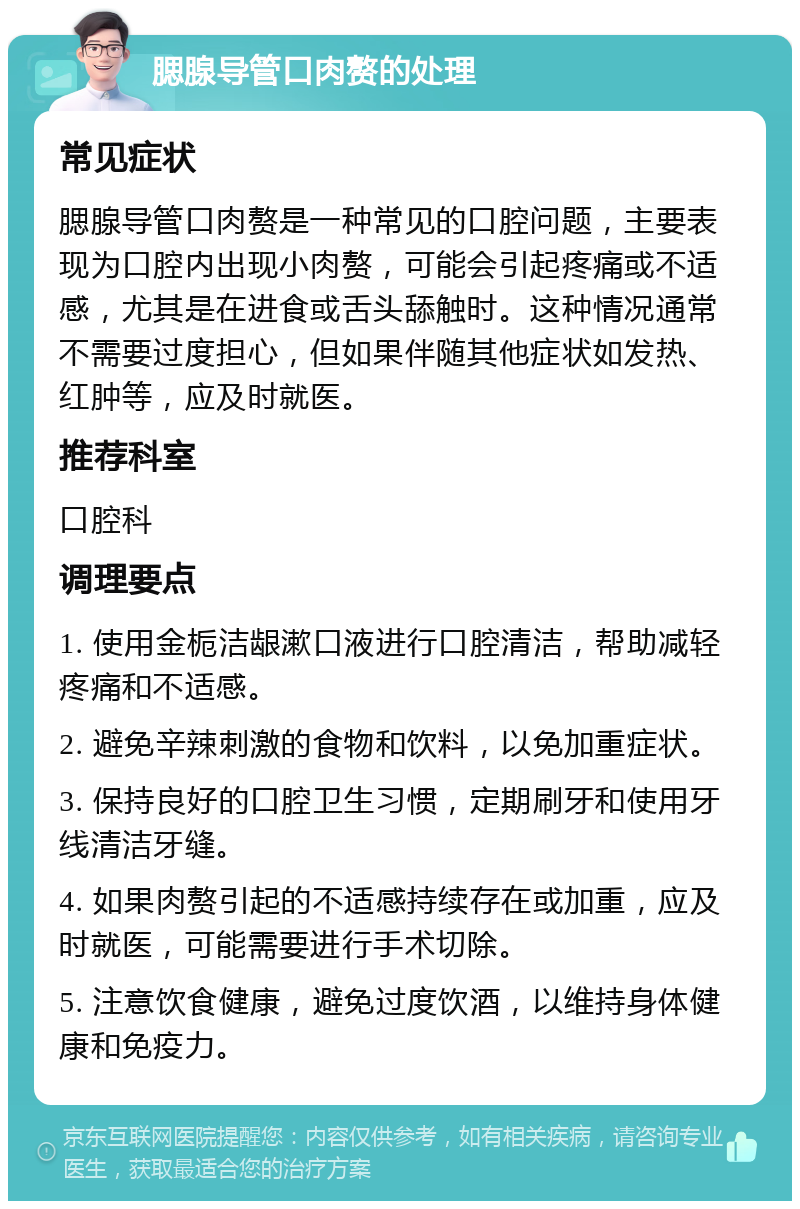 腮腺导管口肉赘的处理 常见症状 腮腺导管口肉赘是一种常见的口腔问题，主要表现为口腔内出现小肉赘，可能会引起疼痛或不适感，尤其是在进食或舌头舔触时。这种情况通常不需要过度担心，但如果伴随其他症状如发热、红肿等，应及时就医。 推荐科室 口腔科 调理要点 1. 使用金栀洁龈漱口液进行口腔清洁，帮助减轻疼痛和不适感。 2. 避免辛辣刺激的食物和饮料，以免加重症状。 3. 保持良好的口腔卫生习惯，定期刷牙和使用牙线清洁牙缝。 4. 如果肉赘引起的不适感持续存在或加重，应及时就医，可能需要进行手术切除。 5. 注意饮食健康，避免过度饮酒，以维持身体健康和免疫力。