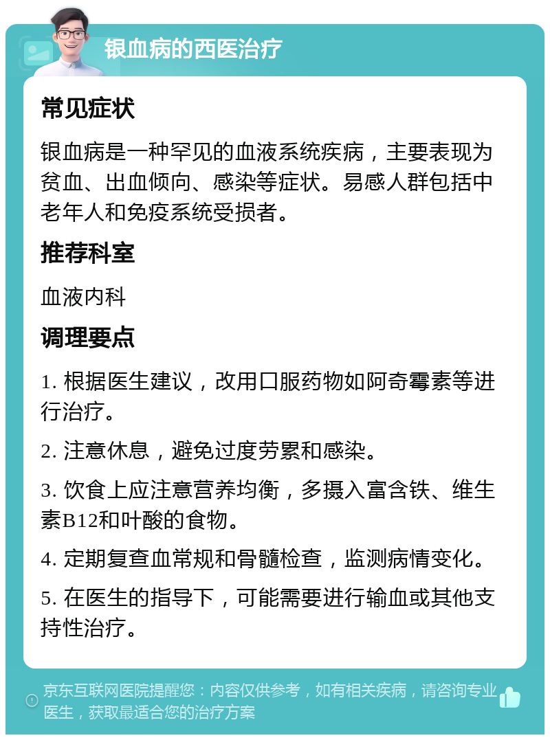 银血病的西医治疗 常见症状 银血病是一种罕见的血液系统疾病，主要表现为贫血、出血倾向、感染等症状。易感人群包括中老年人和免疫系统受损者。 推荐科室 血液内科 调理要点 1. 根据医生建议，改用口服药物如阿奇霉素等进行治疗。 2. 注意休息，避免过度劳累和感染。 3. 饮食上应注意营养均衡，多摄入富含铁、维生素B12和叶酸的食物。 4. 定期复查血常规和骨髓检查，监测病情变化。 5. 在医生的指导下，可能需要进行输血或其他支持性治疗。