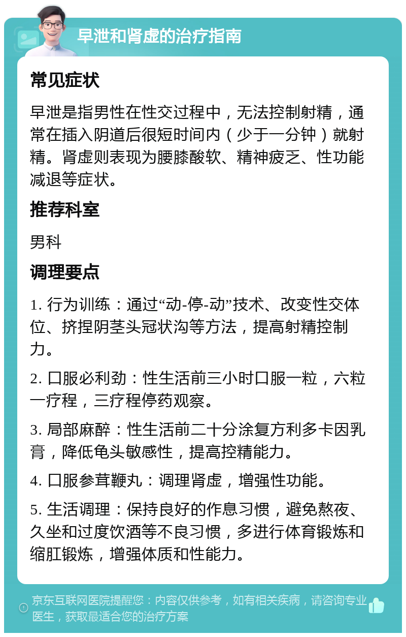 早泄和肾虚的治疗指南 常见症状 早泄是指男性在性交过程中，无法控制射精，通常在插入阴道后很短时间内（少于一分钟）就射精。肾虚则表现为腰膝酸软、精神疲乏、性功能减退等症状。 推荐科室 男科 调理要点 1. 行为训练：通过“动-停-动”技术、改变性交体位、挤捏阴茎头冠状沟等方法，提高射精控制力。 2. 口服必利劲：性生活前三小时口服一粒，六粒一疗程，三疗程停药观察。 3. 局部麻醉：性生活前二十分涂复方利多卡因乳膏，降低龟头敏感性，提高控精能力。 4. 口服参茸鞭丸：调理肾虚，增强性功能。 5. 生活调理：保持良好的作息习惯，避免熬夜、久坐和过度饮酒等不良习惯，多进行体育锻炼和缩肛锻炼，增强体质和性能力。