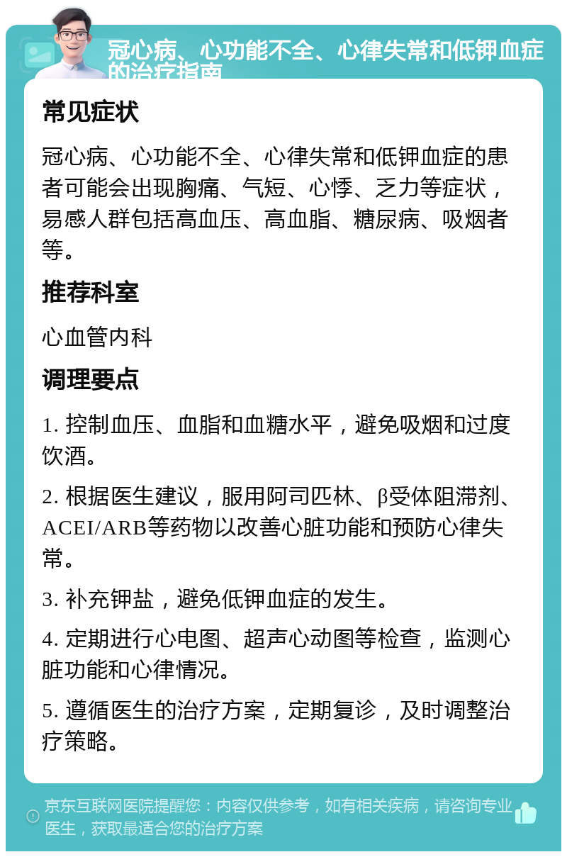 冠心病、心功能不全、心律失常和低钾血症的治疗指南 常见症状 冠心病、心功能不全、心律失常和低钾血症的患者可能会出现胸痛、气短、心悸、乏力等症状，易感人群包括高血压、高血脂、糖尿病、吸烟者等。 推荐科室 心血管内科 调理要点 1. 控制血压、血脂和血糖水平，避免吸烟和过度饮酒。 2. 根据医生建议，服用阿司匹林、β受体阻滞剂、ACEI/ARB等药物以改善心脏功能和预防心律失常。 3. 补充钾盐，避免低钾血症的发生。 4. 定期进行心电图、超声心动图等检查，监测心脏功能和心律情况。 5. 遵循医生的治疗方案，定期复诊，及时调整治疗策略。