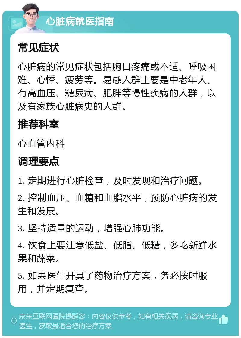 心脏病就医指南 常见症状 心脏病的常见症状包括胸口疼痛或不适、呼吸困难、心悸、疲劳等。易感人群主要是中老年人、有高血压、糖尿病、肥胖等慢性疾病的人群，以及有家族心脏病史的人群。 推荐科室 心血管内科 调理要点 1. 定期进行心脏检查，及时发现和治疗问题。 2. 控制血压、血糖和血脂水平，预防心脏病的发生和发展。 3. 坚持适量的运动，增强心肺功能。 4. 饮食上要注意低盐、低脂、低糖，多吃新鲜水果和蔬菜。 5. 如果医生开具了药物治疗方案，务必按时服用，并定期复查。