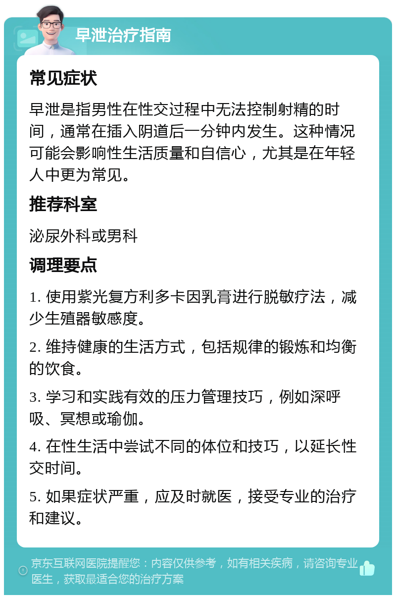 早泄治疗指南 常见症状 早泄是指男性在性交过程中无法控制射精的时间，通常在插入阴道后一分钟内发生。这种情况可能会影响性生活质量和自信心，尤其是在年轻人中更为常见。 推荐科室 泌尿外科或男科 调理要点 1. 使用紫光复方利多卡因乳膏进行脱敏疗法，减少生殖器敏感度。 2. 维持健康的生活方式，包括规律的锻炼和均衡的饮食。 3. 学习和实践有效的压力管理技巧，例如深呼吸、冥想或瑜伽。 4. 在性生活中尝试不同的体位和技巧，以延长性交时间。 5. 如果症状严重，应及时就医，接受专业的治疗和建议。