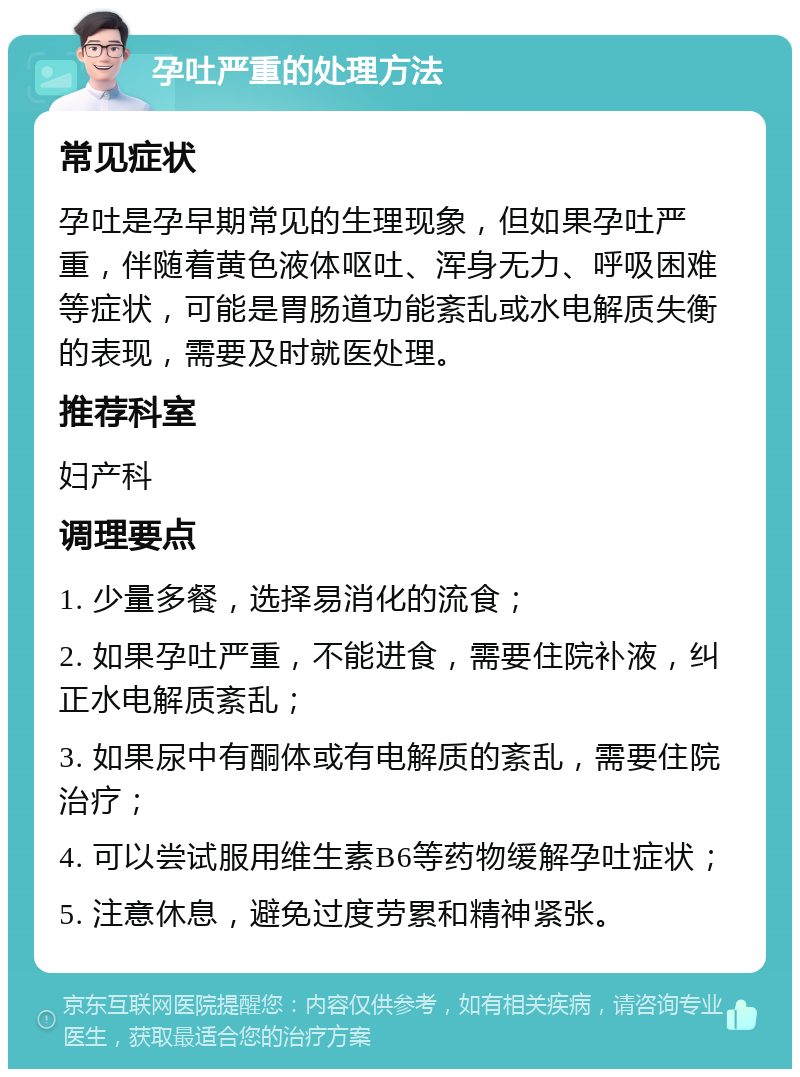 孕吐严重的处理方法 常见症状 孕吐是孕早期常见的生理现象，但如果孕吐严重，伴随着黄色液体呕吐、浑身无力、呼吸困难等症状，可能是胃肠道功能紊乱或水电解质失衡的表现，需要及时就医处理。 推荐科室 妇产科 调理要点 1. 少量多餐，选择易消化的流食； 2. 如果孕吐严重，不能进食，需要住院补液，纠正水电解质紊乱； 3. 如果尿中有酮体或有电解质的紊乱，需要住院治疗； 4. 可以尝试服用维生素B6等药物缓解孕吐症状； 5. 注意休息，避免过度劳累和精神紧张。