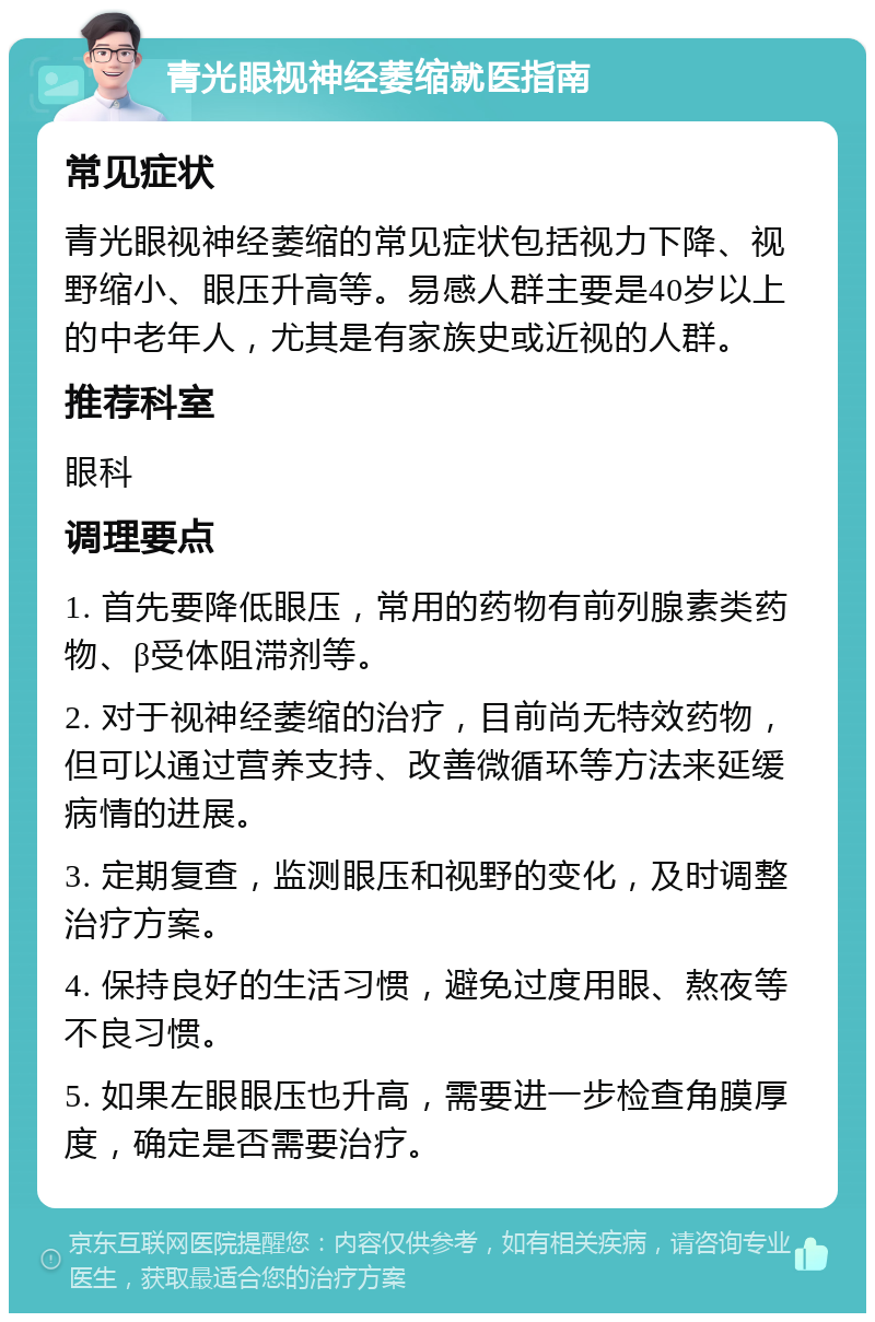 青光眼视神经萎缩就医指南 常见症状 青光眼视神经萎缩的常见症状包括视力下降、视野缩小、眼压升高等。易感人群主要是40岁以上的中老年人，尤其是有家族史或近视的人群。 推荐科室 眼科 调理要点 1. 首先要降低眼压，常用的药物有前列腺素类药物、β受体阻滞剂等。 2. 对于视神经萎缩的治疗，目前尚无特效药物，但可以通过营养支持、改善微循环等方法来延缓病情的进展。 3. 定期复查，监测眼压和视野的变化，及时调整治疗方案。 4. 保持良好的生活习惯，避免过度用眼、熬夜等不良习惯。 5. 如果左眼眼压也升高，需要进一步检查角膜厚度，确定是否需要治疗。