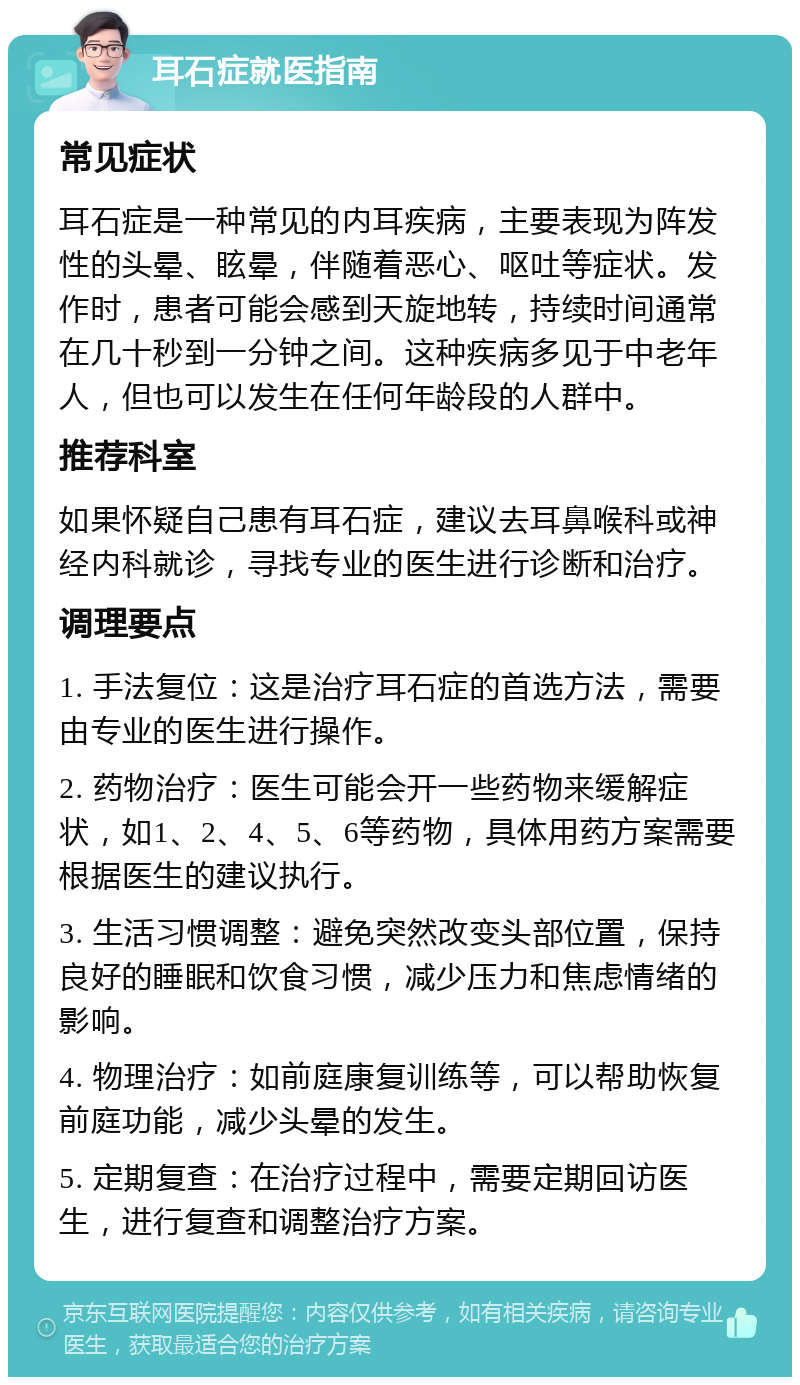 耳石症就医指南 常见症状 耳石症是一种常见的内耳疾病，主要表现为阵发性的头晕、眩晕，伴随着恶心、呕吐等症状。发作时，患者可能会感到天旋地转，持续时间通常在几十秒到一分钟之间。这种疾病多见于中老年人，但也可以发生在任何年龄段的人群中。 推荐科室 如果怀疑自己患有耳石症，建议去耳鼻喉科或神经内科就诊，寻找专业的医生进行诊断和治疗。 调理要点 1. 手法复位：这是治疗耳石症的首选方法，需要由专业的医生进行操作。 2. 药物治疗：医生可能会开一些药物来缓解症状，如1、2、4、5、6等药物，具体用药方案需要根据医生的建议执行。 3. 生活习惯调整：避免突然改变头部位置，保持良好的睡眠和饮食习惯，减少压力和焦虑情绪的影响。 4. 物理治疗：如前庭康复训练等，可以帮助恢复前庭功能，减少头晕的发生。 5. 定期复查：在治疗过程中，需要定期回访医生，进行复查和调整治疗方案。