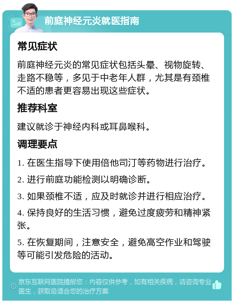 前庭神经元炎就医指南 常见症状 前庭神经元炎的常见症状包括头晕、视物旋转、走路不稳等，多见于中老年人群，尤其是有颈椎不适的患者更容易出现这些症状。 推荐科室 建议就诊于神经内科或耳鼻喉科。 调理要点 1. 在医生指导下使用倍他司汀等药物进行治疗。 2. 进行前庭功能检测以明确诊断。 3. 如果颈椎不适，应及时就诊并进行相应治疗。 4. 保持良好的生活习惯，避免过度疲劳和精神紧张。 5. 在恢复期间，注意安全，避免高空作业和驾驶等可能引发危险的活动。