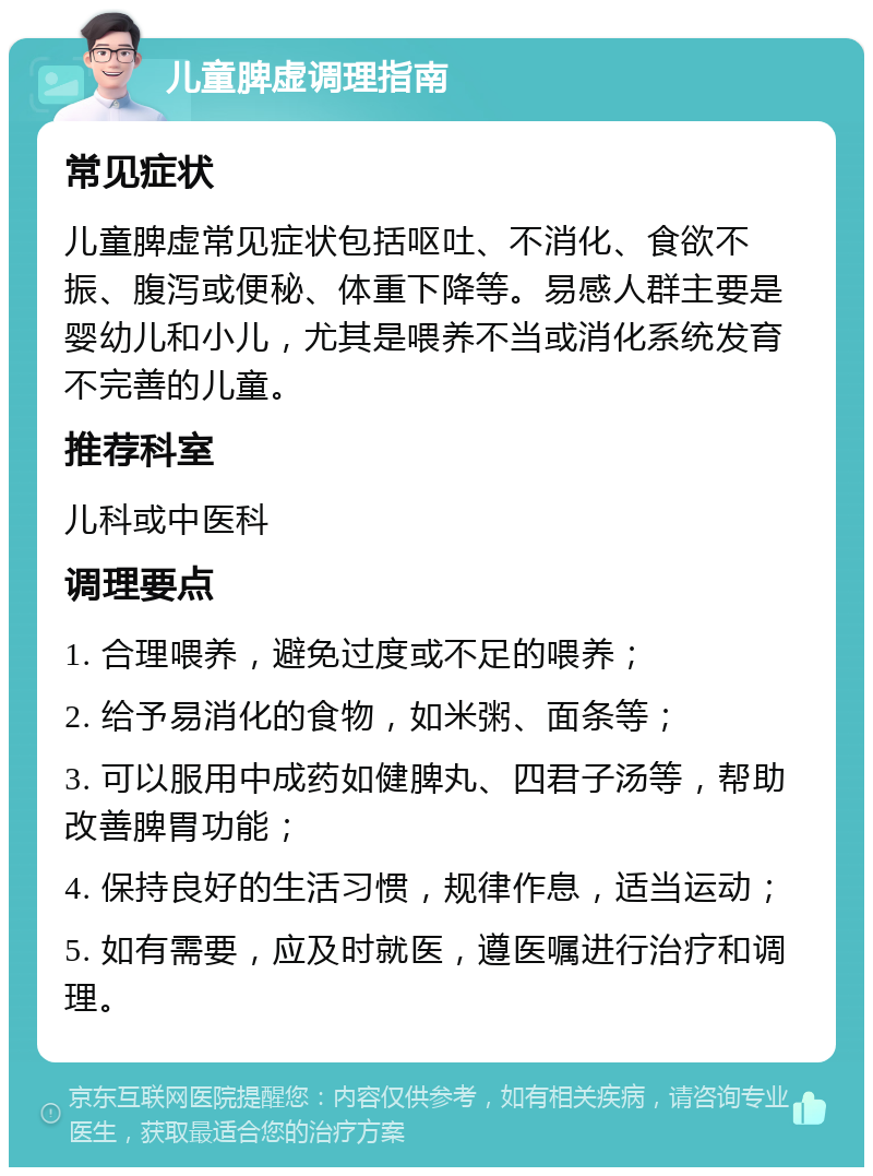 儿童脾虚调理指南 常见症状 儿童脾虚常见症状包括呕吐、不消化、食欲不振、腹泻或便秘、体重下降等。易感人群主要是婴幼儿和小儿，尤其是喂养不当或消化系统发育不完善的儿童。 推荐科室 儿科或中医科 调理要点 1. 合理喂养，避免过度或不足的喂养； 2. 给予易消化的食物，如米粥、面条等； 3. 可以服用中成药如健脾丸、四君子汤等，帮助改善脾胃功能； 4. 保持良好的生活习惯，规律作息，适当运动； 5. 如有需要，应及时就医，遵医嘱进行治疗和调理。