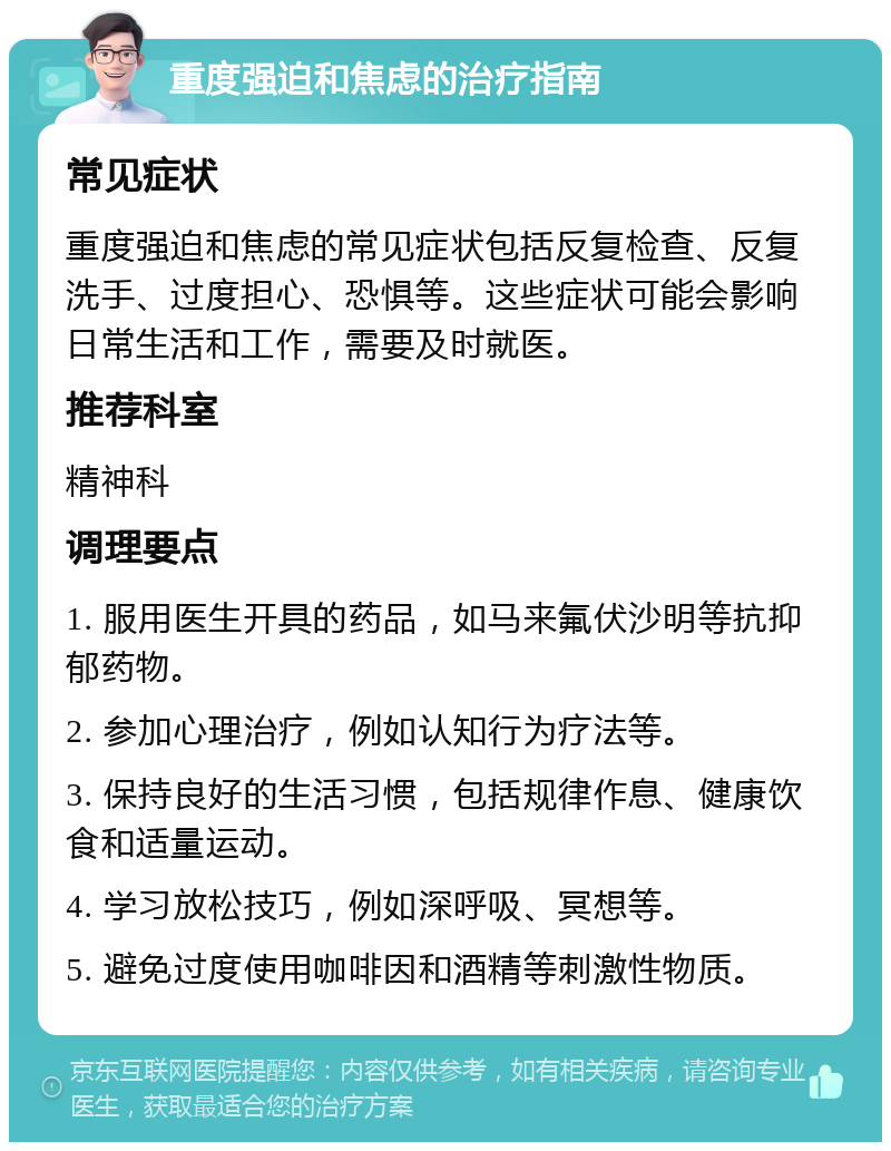 重度强迫和焦虑的治疗指南 常见症状 重度强迫和焦虑的常见症状包括反复检查、反复洗手、过度担心、恐惧等。这些症状可能会影响日常生活和工作，需要及时就医。 推荐科室 精神科 调理要点 1. 服用医生开具的药品，如马来氟伏沙明等抗抑郁药物。 2. 参加心理治疗，例如认知行为疗法等。 3. 保持良好的生活习惯，包括规律作息、健康饮食和适量运动。 4. 学习放松技巧，例如深呼吸、冥想等。 5. 避免过度使用咖啡因和酒精等刺激性物质。