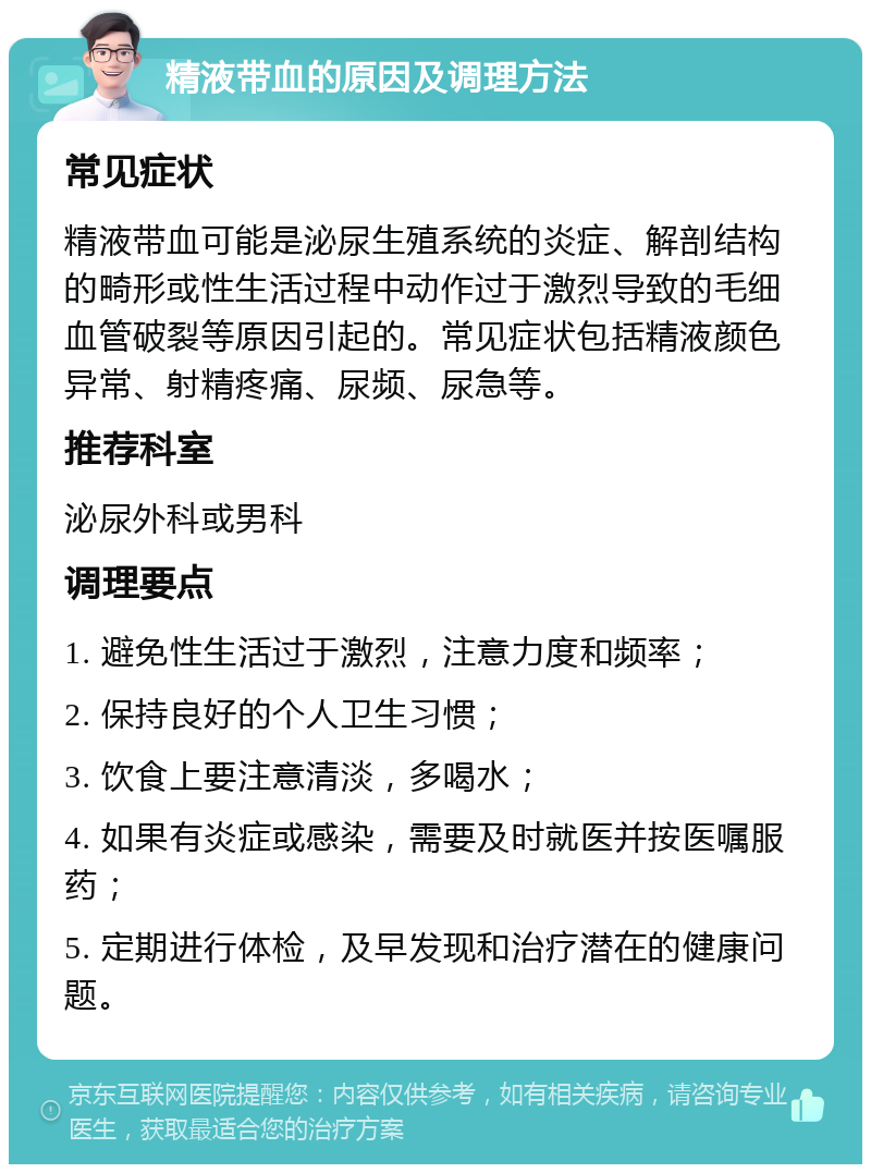 精液带血的原因及调理方法 常见症状 精液带血可能是泌尿生殖系统的炎症、解剖结构的畸形或性生活过程中动作过于激烈导致的毛细血管破裂等原因引起的。常见症状包括精液颜色异常、射精疼痛、尿频、尿急等。 推荐科室 泌尿外科或男科 调理要点 1. 避免性生活过于激烈，注意力度和频率； 2. 保持良好的个人卫生习惯； 3. 饮食上要注意清淡，多喝水； 4. 如果有炎症或感染，需要及时就医并按医嘱服药； 5. 定期进行体检，及早发现和治疗潜在的健康问题。