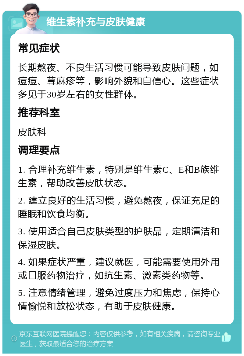 维生素补充与皮肤健康 常见症状 长期熬夜、不良生活习惯可能导致皮肤问题，如痘痘、荨麻疹等，影响外貌和自信心。这些症状多见于30岁左右的女性群体。 推荐科室 皮肤科 调理要点 1. 合理补充维生素，特别是维生素C、E和B族维生素，帮助改善皮肤状态。 2. 建立良好的生活习惯，避免熬夜，保证充足的睡眠和饮食均衡。 3. 使用适合自己皮肤类型的护肤品，定期清洁和保湿皮肤。 4. 如果症状严重，建议就医，可能需要使用外用或口服药物治疗，如抗生素、激素类药物等。 5. 注意情绪管理，避免过度压力和焦虑，保持心情愉悦和放松状态，有助于皮肤健康。