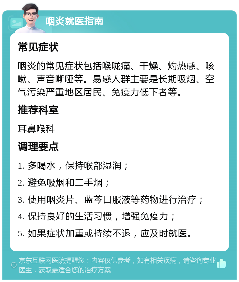 咽炎就医指南 常见症状 咽炎的常见症状包括喉咙痛、干燥、灼热感、咳嗽、声音嘶哑等。易感人群主要是长期吸烟、空气污染严重地区居民、免疫力低下者等。 推荐科室 耳鼻喉科 调理要点 1. 多喝水，保持喉部湿润； 2. 避免吸烟和二手烟； 3. 使用咽炎片、蓝芩口服液等药物进行治疗； 4. 保持良好的生活习惯，增强免疫力； 5. 如果症状加重或持续不退，应及时就医。