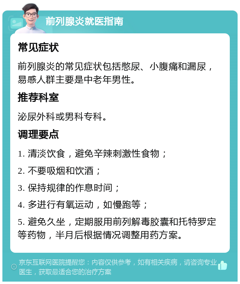 前列腺炎就医指南 常见症状 前列腺炎的常见症状包括憋尿、小腹痛和漏尿，易感人群主要是中老年男性。 推荐科室 泌尿外科或男科专科。 调理要点 1. 清淡饮食，避免辛辣刺激性食物； 2. 不要吸烟和饮酒； 3. 保持规律的作息时间； 4. 多进行有氧运动，如慢跑等； 5. 避免久坐，定期服用前列解毒胶囊和托特罗定等药物，半月后根据情况调整用药方案。