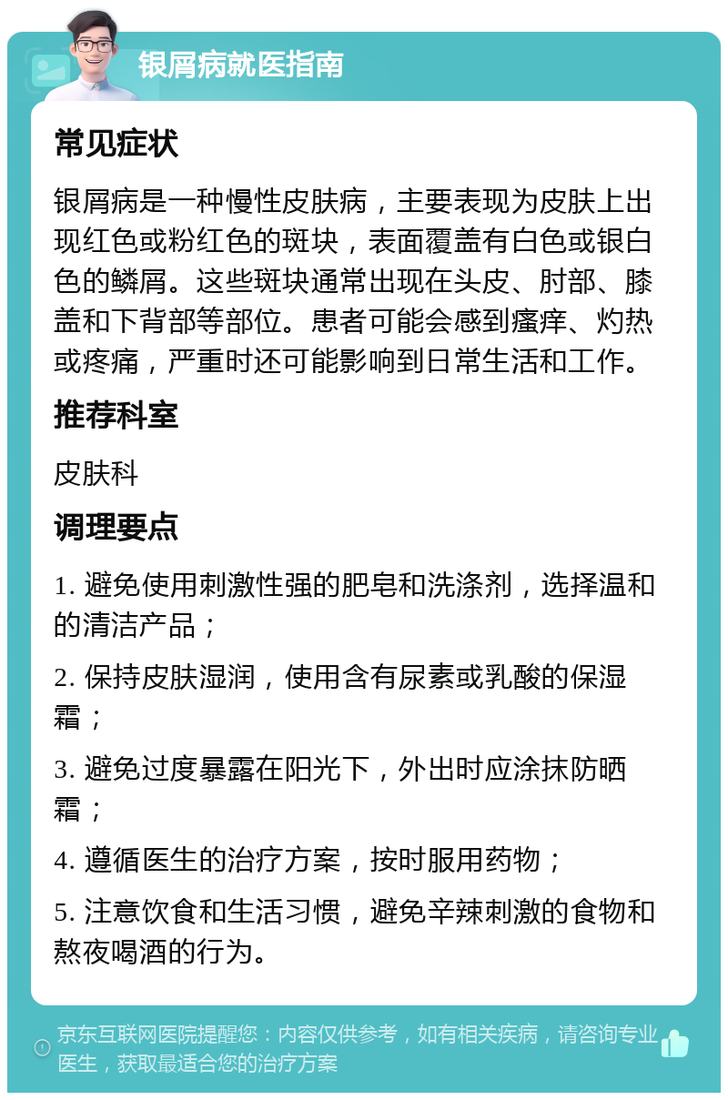 银屑病就医指南 常见症状 银屑病是一种慢性皮肤病，主要表现为皮肤上出现红色或粉红色的斑块，表面覆盖有白色或银白色的鳞屑。这些斑块通常出现在头皮、肘部、膝盖和下背部等部位。患者可能会感到瘙痒、灼热或疼痛，严重时还可能影响到日常生活和工作。 推荐科室 皮肤科 调理要点 1. 避免使用刺激性强的肥皂和洗涤剂，选择温和的清洁产品； 2. 保持皮肤湿润，使用含有尿素或乳酸的保湿霜； 3. 避免过度暴露在阳光下，外出时应涂抹防晒霜； 4. 遵循医生的治疗方案，按时服用药物； 5. 注意饮食和生活习惯，避免辛辣刺激的食物和熬夜喝酒的行为。