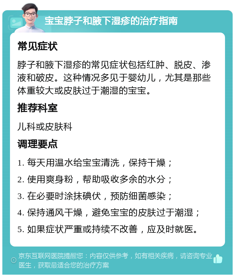 宝宝脖子和腋下湿疹的治疗指南 常见症状 脖子和腋下湿疹的常见症状包括红肿、脱皮、渗液和破皮。这种情况多见于婴幼儿，尤其是那些体重较大或皮肤过于潮湿的宝宝。 推荐科室 儿科或皮肤科 调理要点 1. 每天用温水给宝宝清洗，保持干燥； 2. 使用爽身粉，帮助吸收多余的水分； 3. 在必要时涂抹碘伏，预防细菌感染； 4. 保持通风干燥，避免宝宝的皮肤过于潮湿； 5. 如果症状严重或持续不改善，应及时就医。