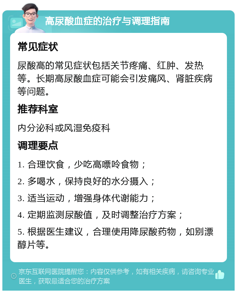 高尿酸血症的治疗与调理指南 常见症状 尿酸高的常见症状包括关节疼痛、红肿、发热等。长期高尿酸血症可能会引发痛风、肾脏疾病等问题。 推荐科室 内分泌科或风湿免疫科 调理要点 1. 合理饮食，少吃高嘌呤食物； 2. 多喝水，保持良好的水分摄入； 3. 适当运动，增强身体代谢能力； 4. 定期监测尿酸值，及时调整治疗方案； 5. 根据医生建议，合理使用降尿酸药物，如别漂醇片等。