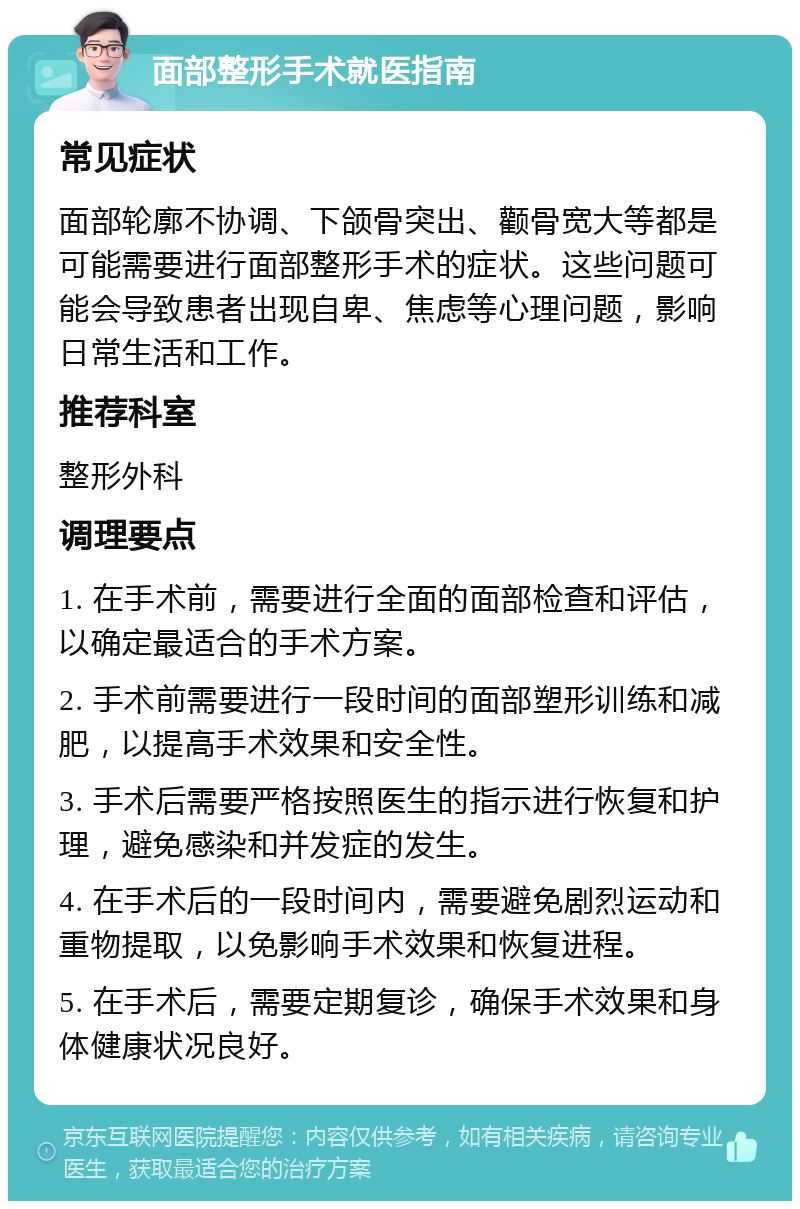 面部整形手术就医指南 常见症状 面部轮廓不协调、下颌骨突出、颧骨宽大等都是可能需要进行面部整形手术的症状。这些问题可能会导致患者出现自卑、焦虑等心理问题，影响日常生活和工作。 推荐科室 整形外科 调理要点 1. 在手术前，需要进行全面的面部检查和评估，以确定最适合的手术方案。 2. 手术前需要进行一段时间的面部塑形训练和减肥，以提高手术效果和安全性。 3. 手术后需要严格按照医生的指示进行恢复和护理，避免感染和并发症的发生。 4. 在手术后的一段时间内，需要避免剧烈运动和重物提取，以免影响手术效果和恢复进程。 5. 在手术后，需要定期复诊，确保手术效果和身体健康状况良好。