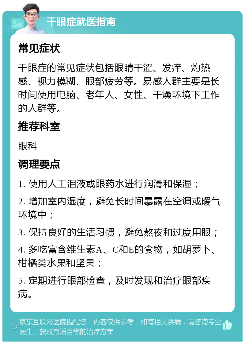 干眼症就医指南 常见症状 干眼症的常见症状包括眼睛干涩、发痒、灼热感、视力模糊、眼部疲劳等。易感人群主要是长时间使用电脑、老年人、女性、干燥环境下工作的人群等。 推荐科室 眼科 调理要点 1. 使用人工泪液或眼药水进行润滑和保湿； 2. 增加室内湿度，避免长时间暴露在空调或暖气环境中； 3. 保持良好的生活习惯，避免熬夜和过度用眼； 4. 多吃富含维生素A、C和E的食物，如胡萝卜、柑橘类水果和坚果； 5. 定期进行眼部检查，及时发现和治疗眼部疾病。