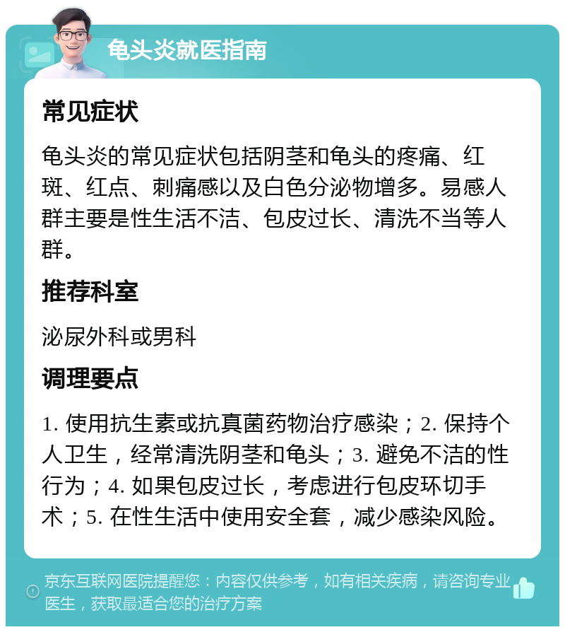 龟头炎就医指南 常见症状 龟头炎的常见症状包括阴茎和龟头的疼痛、红斑、红点、刺痛感以及白色分泌物增多。易感人群主要是性生活不洁、包皮过长、清洗不当等人群。 推荐科室 泌尿外科或男科 调理要点 1. 使用抗生素或抗真菌药物治疗感染；2. 保持个人卫生，经常清洗阴茎和龟头；3. 避免不洁的性行为；4. 如果包皮过长，考虑进行包皮环切手术；5. 在性生活中使用安全套，减少感染风险。