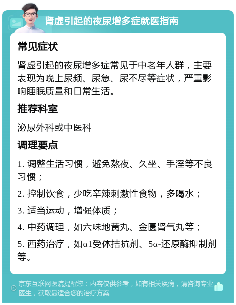 肾虚引起的夜尿增多症就医指南 常见症状 肾虚引起的夜尿增多症常见于中老年人群，主要表现为晚上尿频、尿急、尿不尽等症状，严重影响睡眠质量和日常生活。 推荐科室 泌尿外科或中医科 调理要点 1. 调整生活习惯，避免熬夜、久坐、手淫等不良习惯； 2. 控制饮食，少吃辛辣刺激性食物，多喝水； 3. 适当运动，增强体质； 4. 中药调理，如六味地黄丸、金匮肾气丸等； 5. 西药治疗，如α1受体拮抗剂、5α-还原酶抑制剂等。