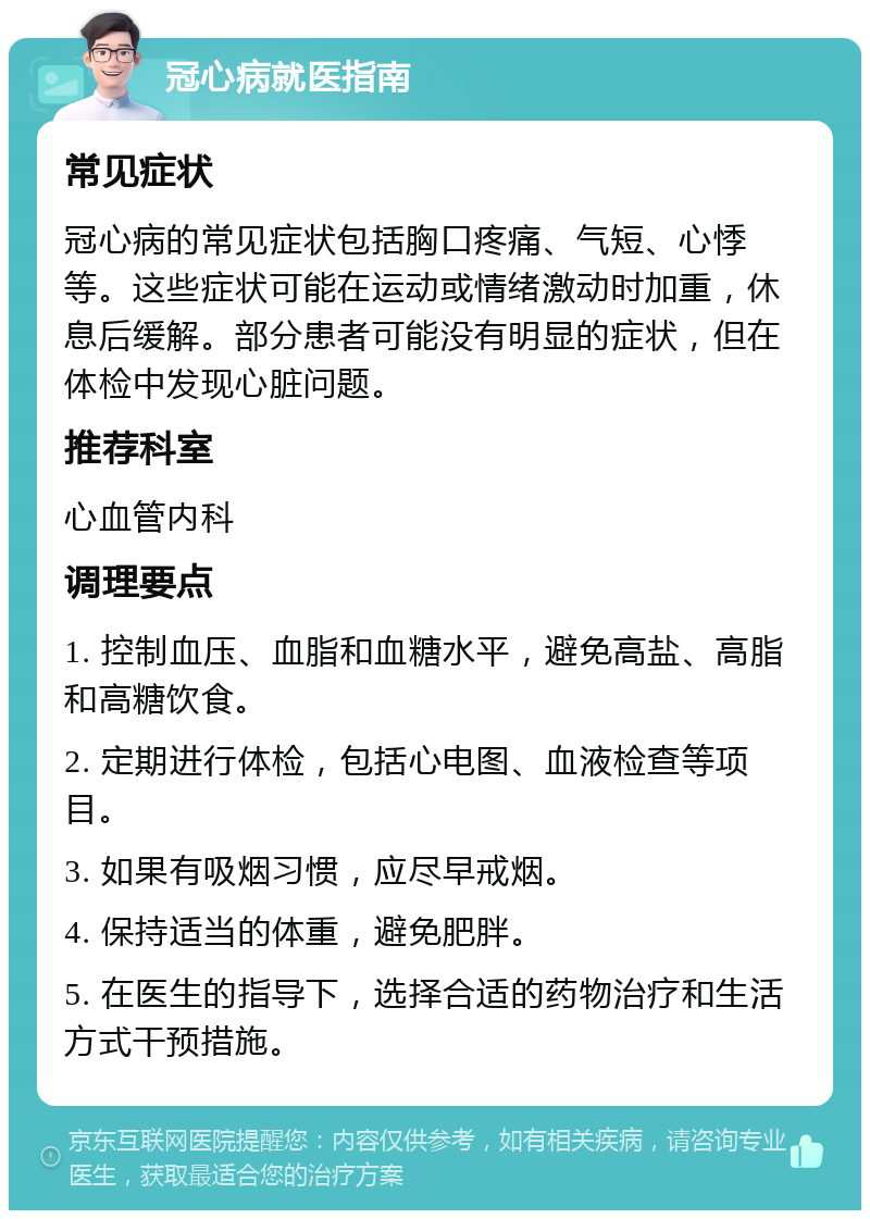 冠心病就医指南 常见症状 冠心病的常见症状包括胸口疼痛、气短、心悸等。这些症状可能在运动或情绪激动时加重，休息后缓解。部分患者可能没有明显的症状，但在体检中发现心脏问题。 推荐科室 心血管内科 调理要点 1. 控制血压、血脂和血糖水平，避免高盐、高脂和高糖饮食。 2. 定期进行体检，包括心电图、血液检查等项目。 3. 如果有吸烟习惯，应尽早戒烟。 4. 保持适当的体重，避免肥胖。 5. 在医生的指导下，选择合适的药物治疗和生活方式干预措施。