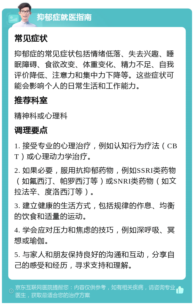 抑郁症就医指南 常见症状 抑郁症的常见症状包括情绪低落、失去兴趣、睡眠障碍、食欲改变、体重变化、精力不足、自我评价降低、注意力和集中力下降等。这些症状可能会影响个人的日常生活和工作能力。 推荐科室 精神科或心理科 调理要点 1. 接受专业的心理治疗，例如认知行为疗法（CBT）或心理动力学治疗。 2. 如果必要，服用抗抑郁药物，例如SSRI类药物（如氟西汀、帕罗西汀等）或SNRI类药物（如文拉法辛、度洛西汀等）。 3. 建立健康的生活方式，包括规律的作息、均衡的饮食和适量的运动。 4. 学会应对压力和焦虑的技巧，例如深呼吸、冥想或瑜伽。 5. 与家人和朋友保持良好的沟通和互动，分享自己的感受和经历，寻求支持和理解。