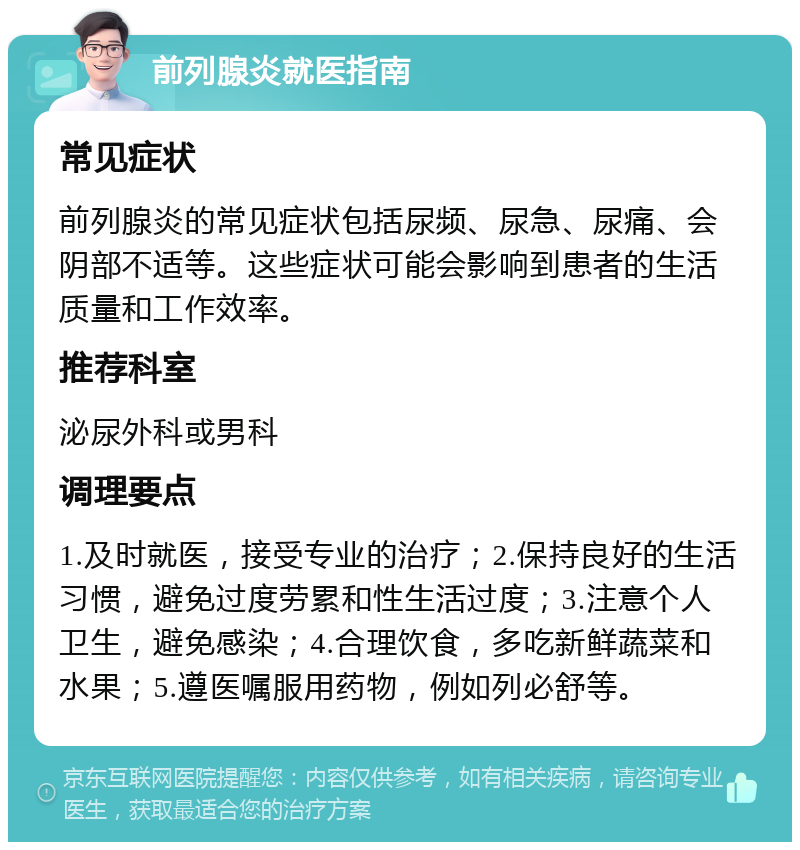 前列腺炎就医指南 常见症状 前列腺炎的常见症状包括尿频、尿急、尿痛、会阴部不适等。这些症状可能会影响到患者的生活质量和工作效率。 推荐科室 泌尿外科或男科 调理要点 1.及时就医，接受专业的治疗；2.保持良好的生活习惯，避免过度劳累和性生活过度；3.注意个人卫生，避免感染；4.合理饮食，多吃新鲜蔬菜和水果；5.遵医嘱服用药物，例如列必舒等。