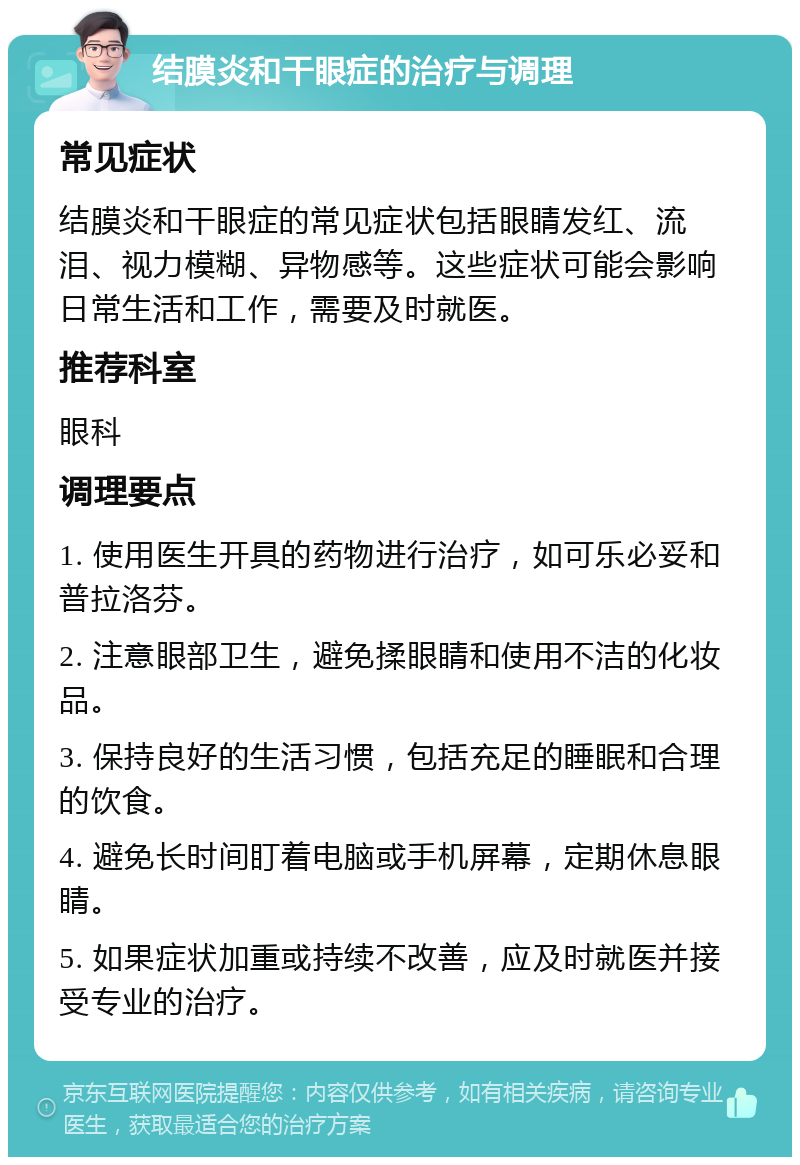 结膜炎和干眼症的治疗与调理 常见症状 结膜炎和干眼症的常见症状包括眼睛发红、流泪、视力模糊、异物感等。这些症状可能会影响日常生活和工作，需要及时就医。 推荐科室 眼科 调理要点 1. 使用医生开具的药物进行治疗，如可乐必妥和普拉洛芬。 2. 注意眼部卫生，避免揉眼睛和使用不洁的化妆品。 3. 保持良好的生活习惯，包括充足的睡眠和合理的饮食。 4. 避免长时间盯着电脑或手机屏幕，定期休息眼睛。 5. 如果症状加重或持续不改善，应及时就医并接受专业的治疗。