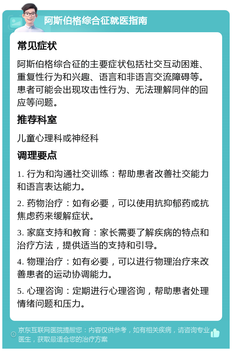 阿斯伯格综合征就医指南 常见症状 阿斯伯格综合征的主要症状包括社交互动困难、重复性行为和兴趣、语言和非语言交流障碍等。患者可能会出现攻击性行为、无法理解同伴的回应等问题。 推荐科室 儿童心理科或神经科 调理要点 1. 行为和沟通社交训练：帮助患者改善社交能力和语言表达能力。 2. 药物治疗：如有必要，可以使用抗抑郁药或抗焦虑药来缓解症状。 3. 家庭支持和教育：家长需要了解疾病的特点和治疗方法，提供适当的支持和引导。 4. 物理治疗：如有必要，可以进行物理治疗来改善患者的运动协调能力。 5. 心理咨询：定期进行心理咨询，帮助患者处理情绪问题和压力。