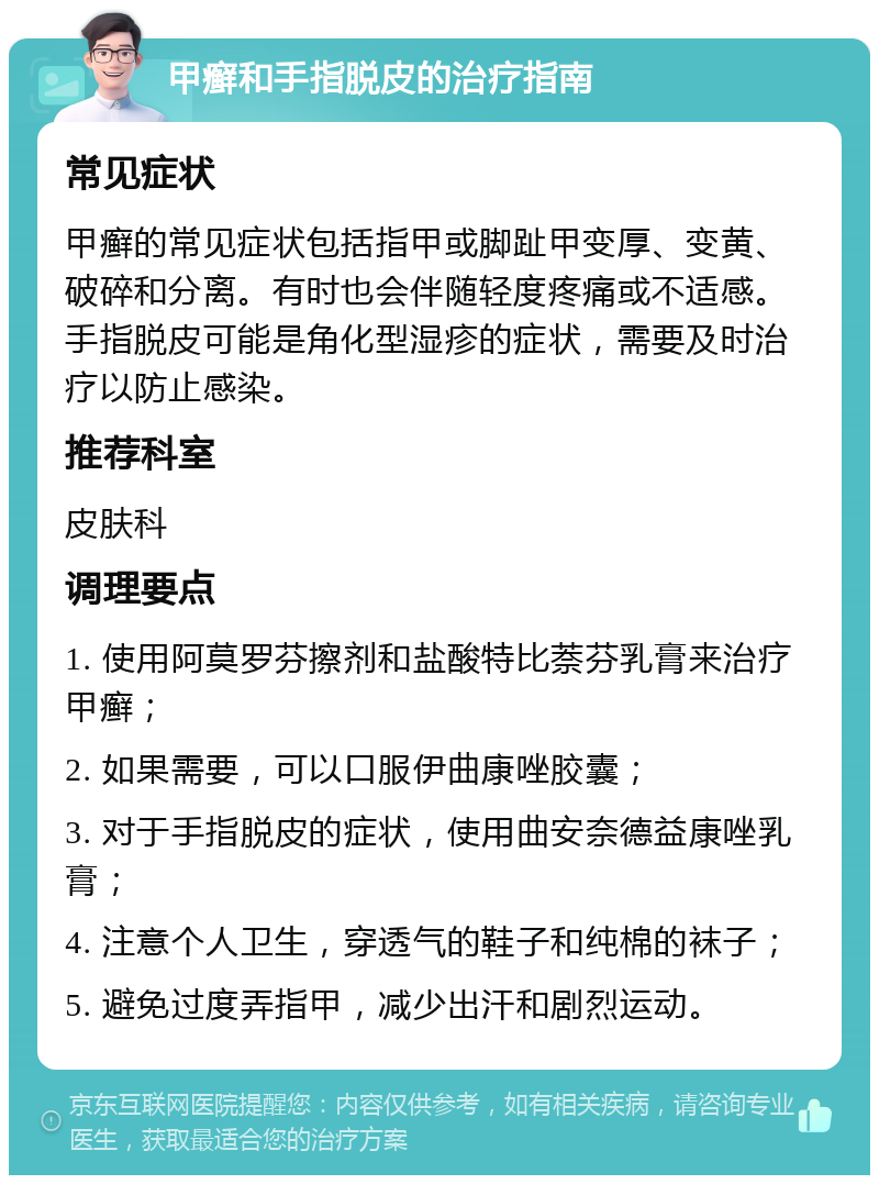 甲癣和手指脱皮的治疗指南 常见症状 甲癣的常见症状包括指甲或脚趾甲变厚、变黄、破碎和分离。有时也会伴随轻度疼痛或不适感。手指脱皮可能是角化型湿疹的症状，需要及时治疗以防止感染。 推荐科室 皮肤科 调理要点 1. 使用阿莫罗芬擦剂和盐酸特比萘芬乳膏来治疗甲癣； 2. 如果需要，可以口服伊曲康唑胶囊； 3. 对于手指脱皮的症状，使用曲安奈德益康唑乳膏； 4. 注意个人卫生，穿透气的鞋子和纯棉的袜子； 5. 避免过度弄指甲，减少出汗和剧烈运动。