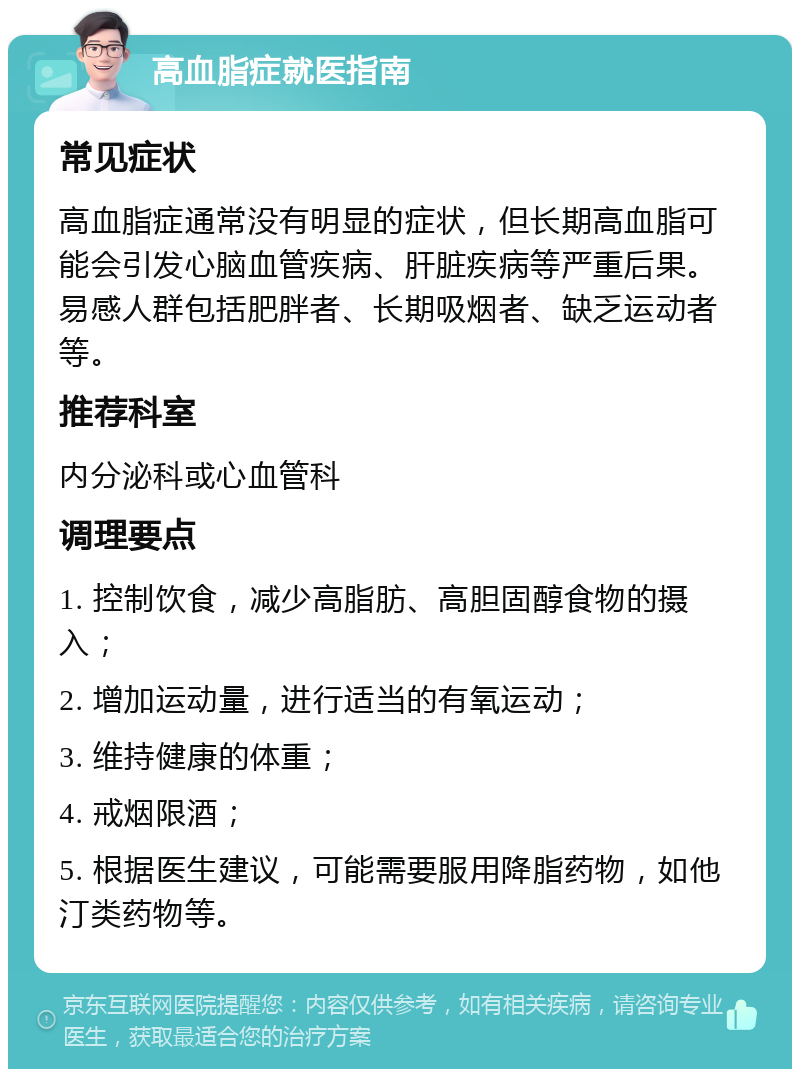 高血脂症就医指南 常见症状 高血脂症通常没有明显的症状，但长期高血脂可能会引发心脑血管疾病、肝脏疾病等严重后果。易感人群包括肥胖者、长期吸烟者、缺乏运动者等。 推荐科室 内分泌科或心血管科 调理要点 1. 控制饮食，减少高脂肪、高胆固醇食物的摄入； 2. 增加运动量，进行适当的有氧运动； 3. 维持健康的体重； 4. 戒烟限酒； 5. 根据医生建议，可能需要服用降脂药物，如他汀类药物等。