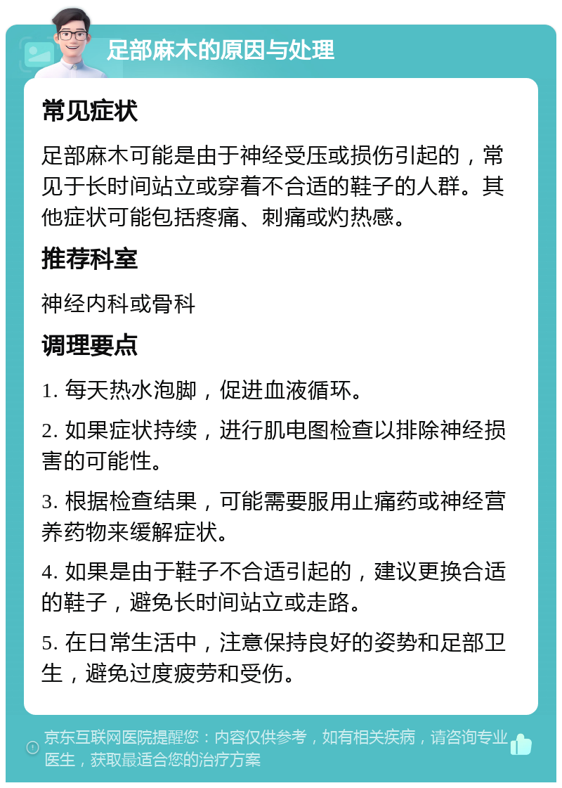 足部麻木的原因与处理 常见症状 足部麻木可能是由于神经受压或损伤引起的，常见于长时间站立或穿着不合适的鞋子的人群。其他症状可能包括疼痛、刺痛或灼热感。 推荐科室 神经内科或骨科 调理要点 1. 每天热水泡脚，促进血液循环。 2. 如果症状持续，进行肌电图检查以排除神经损害的可能性。 3. 根据检查结果，可能需要服用止痛药或神经营养药物来缓解症状。 4. 如果是由于鞋子不合适引起的，建议更换合适的鞋子，避免长时间站立或走路。 5. 在日常生活中，注意保持良好的姿势和足部卫生，避免过度疲劳和受伤。